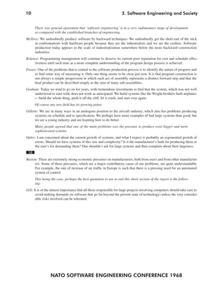 10
NATO SOFTWARE ENGINEERING CONFERENCE 1968
2. Software Engineering and Society
There was general agreement that ‘software engineering’ is in a very rudimentary stage of development
as compared with the established branches of engineering.
McIlroy: We undoubtedly produce software by backward techniques. We undoubtedly get the short end of the stick
in confrontations with hardware people because they are the industrialists and we are the crofters. Software
production today appears in the scale of industrialization somewhere below the more backward construction
industries.
Kolence: Programming management will continue to deserve its current poor reputation for cost and schedule effec-
tiveness until such time as a more complete understanding of the program design process is achieved.
Fraser: One of the problems that is central to the software production process is to identify the nature of progress and
to find some way of measuring it. Only one thing seems to be clear just now. It is that program construction is
not always a simple progression in which each act of assembly represents a distinct forward step and that the
final product can be described simply as the sum of many sub-assemblies.
Graham: Today we tend to go on for years, with tremendous investments to find that the system, which was not well
understood to start with, does not work as anticipated. We build systems like the Wright brothers built airplanes
— build the whole thing, push it off the cliff, let it crash, and start over again.
Of course any new field has its growing pains:
Gillette: We are in many ways in an analogous position to the aircraft industry, which also has problems producing
systems on schedule and to specification. We perhaps have more examples of bad large systems than good, but
we are a young industry and are learning how to do better.
Many people agreed that one of the main problems was the pressure to produce even bigger and more
sophisticated systems.
Opler: I am concerned about the current growth of systems, and what I expect is probably an exponential growth of
errors. Should we have systems of this size and complexity? Is it the manufacturer’s fault for producing them or
the user’s for demanding them? One shouldn’t ask for large systems and then complain about their largeness.
18
Buxton: There are extremely strong economic pressures on manufacturers, both from users and from other manufactur-
ers. Some of these pressures, which are a major contributory cause of our problems, are quite understandable.
For example, the rate of increase of air traffic in Europe is such that there is a pressing need for an automated
system of control.
This being the case, perhaps the best quotation to use to end this short section of the report is the follow-
ing:
Gill: It is of the utmost importance that all those responsible for large projects involving computers should take care to
avoid making demands on software that go far beyond the present state of technology) unless the very consider-
able risks involved can be tolerated.
 