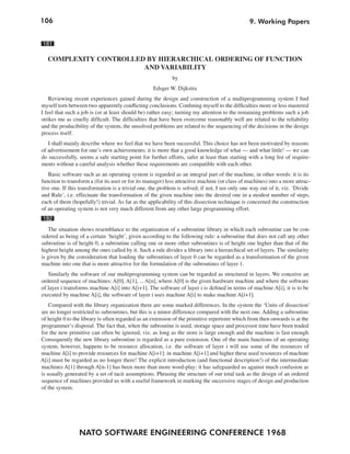 106
NATO SOFTWARE ENGINEERING CONFERENCE 1968
9. Working Papers
181
COMPLEXITY CONTROLLED BY HIERARCHICAL ORDERING OF FUNCTION
AND VARIABILITY
by
Edsger W. Dijkstra
Reviewing recent experiences gained during the design and construction of a multiprogramming system I find
myself torn between two apparently conflicting conclusions. Confining myself to the difficulties more or less mastered
I feel that such a job is (or at least should be) rather easy; turning my attention to the remaining problems such a job
strikes me as cruelly difficult. The difficulties that have been overcome reasonably well are related to the reliability
and the producibility of the system, the unsolved problems are related to the sequencing of the decisions in the design
process itself.
I shall mainly describe where we feel that we have been successful. This choice has not been motivated by reasons
of advertisement for one’s own achievements; it is more that a good knowledge of what — and what little! — we can
do successfully, seems a safe starting point for further efforts, safer at least than starting with a long list of require-
ments without a careful analysis whether these requirements are compatible with each other.
Basic software such as an operating system is regarded as an integral part of the machine, in other words: it is its
function to transform a (for its user or for its manager) less attractive machine (or class of machines) into a more attrac-
tive one. If this transformation is a trivial one, the problem is solved; if not, I see only one way out of it, viz. ‘Divide
and Rule’, i.e. effectuate the transformation of the given machine into the desired one in a modest number of steps,
each of them (hopefully!) trivial. As far as the applicability of this dissection technique is concerned the construction
of an operating system is not very much different from any other large programming effort.
182
The situation shows resemblance to the organization of a subroutine library in which each subroutine can be con-
sidered as being of a certain ‘height’, given according to the following rule: a subroutine that does not call any other
subroutine is of height 0, a subroutine calling one or more other subroutines is of height one higher than that of the
highest height among the ones called by it. Such a rule divides a library into a hierarchical set of layers. The similarity
is given by the consideration that loading the subroutines of layer 0 can be regarded as a transformation of the given
machine into one that is more attractive for the formulation of the subroutines of layer 1.
Similarly the software of our multiprogramming system can be regarded as structured in layers. We conceive an
ordered sequence of machines: A[0], A[1], ... A[n], where A[0] is the given hardware machine and where the software
of layer i transforms machine A[i] into A[i+1]. The software of layer i is defined in terms of machine A[i], it is to be
executed by machine A[i], the software of layer i uses machine A[i] to make machine A[i+1].
Compared with the library organization there are some marked differences. In the system the ‘Units of dissection’
are no longer restricted to subroutines, but this is a minor difference compared with the next one. Adding a subroutine
of height 0 to the library is often regarded as an extension of the primitive repertoire which from then onwards is at the
programmer’s disposal. The fact that, when the subroutine is used, storage space and processor time have been traded
for the new primitive can often be ignored, viz. as long as the store is large enough and the machine is fast enough.
Consequently the new library subroutine is regarded as a pure extension. One of the main functions of an operating
system, however, happens to be resource allocation, i.e. the software of layer i will use some of the resources of
machine A[i] to provide resources for machine A[i+1]: in machine A[i+1] and higher these used resources of machine
A[i] must be regarded as no longer there! The explicit introduction (and functional description!) of the intermediate
machines A[1] through A[n-1] has been more than more word-play: it has safeguarded us against much confusion as
is usually generated by a set of tacit assumptions. Phrasing the structure of our total task as the design of an ordered
sequence of machines provided us with a useful framework in marking the successive stages of design and production
of the system.
 