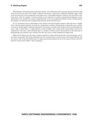 NATO SOFTWARE ENGINEERING CONFERENCE 1968
1099. Working Papers
Thus although, with single primitive and target systems, one would nearly always program up from the bottom and
down from the top to meet in the middle, in practice the picture is often more complicated. Multiple targets could
result in an inversion of this arrangement in the upper layers, and multiple hardware could have the same effect in the
lower layers. Thus for example a common strategy in such situations is to define a programming language at some
intermediate level, intended for a range of target problems or for several different hardware systems. Having defined
the language, one then proceeds to program both upwards and downwards from it.
It is in constructing such an intermediate system, before it has been formally related to either the lower or higher
levels, that the greatest demands are made on a programmer’s intuition. Programming is practically never a deduc-
tive process, but the depth of induction required can vary greatly according to the situation. The least demanding situ-
ation is that in which there is a single primitive system available, and a single clearly defined target system to be
implemented, with only a small conceptual gap (i.e. number of software layers) between them. In the early days of
programming such situations were common; now they only occur as small components of bigger tasks.
Within the last fifteen years the range of targets spanned by single software projects has increased greatly, and on
the whole successfully. The range of hardware has also increased, but to a lesser extent, with greater difficulty and
less success. One of the most fruitful areas for improving software productivity lies in devising an effective universal
primitive system (such as Iliffe’s ‘Basic Language’).
 