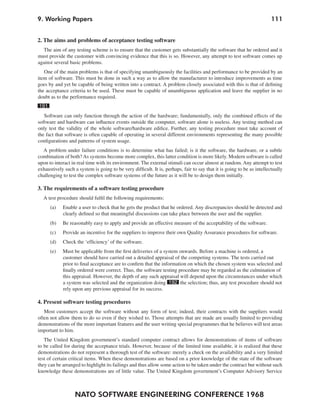 NATO SOFTWARE ENGINEERING CONFERENCE 1968
1119. Working Papers
2. The aims and problems of acceptance testing software
The aim of any testing scheme is to ensure that the customer gets substantially the software that he ordered and it
must provide the customer with convincing evidence that this is so. However, any attempt to test software comes up
against several basic problems.
One of the main problems is that of specifying unambiguously the facilities and performance to be provided by an
item of software. This must be done in such a way as to allow the manufacturer to introduce improvements as time
goes by and yet be capable of being written into a contract. A problem closely associated with this is that of defining
the acceptance criteria to be used. These must be capable of unambiguous application and leave the supplier in no
doubt as to the performance required.
191
Software can only function through the action of the hardware; fundamentally, only the combined effects of the
software and hardware can influence events outside the computer, software alone is useless. Any testing method can
only test the validity of the whole software/hardware edifice. Further, any testing procedure must take account of
the fact that software is often capable of operating in several different environments representing the many possible
configurations and patterns of system usage.
A problem under failure conditions is to determine what has failed; is it the software, the hardware, or a subtle
combination of both?As systems become more complex, this latter condition is more likely. Modern software is called
upon to interact in real time with its environment. The external stimuli can occur almost at random. Any attempt to test
exhaustively such a system is going to be very difficult. It is, perhaps, fair to say that it is going to be as intellectually
challenging to test the complex software systems of the future as it will be to design them initially.
3. The requirements of a software testing procedure
A test procedure should fulfil the following requirements:
(a) Enable a user to check that he gets the product that he ordered. Any discrepancies should be detected and
clearly defined so that meaningful discussions can take place between the user and the supplier.
(b) Be reasonably easy to apply and provide an effective measure of the acceptability of the software.
(c) Provide an incentive for the suppliers to improve their own Quality Assurance procedures for software.
(d) Check the ‘efficiency’ of the software.
(e) Must be applicable from the first deliveries of a system onwards. Before a machine is ordered, a
customer should have carried out a detailed appraisal of the competing systems. The tests carried out
prior to final acceptance are to confirm that the information on which the chosen system was selected and
finally ordered were correct. Thus, the software testing procedure may be regarded as the culmination of
this appraisal. However, the depth of any such appraisal will depend upon the circumstances under which
a system was selected and the organization doing 192 the selection; thus, any test procedure should not
rely upon any previous appraisal for its success.
4. Present software testing procedures
Most customers accept the software without any form of test; indeed, their contracts with the suppliers would
often not allow them to do so even if they wished to. Those attempts that are made are usually limited to providing
demonstrations of the more important features and the user writing special programmes that he believes will test areas
important to him.
The United Kingdom government’s standard computer contract allows for demonstrations of items of software
to be called for during the acceptance trials. However, because of the limited time available, it is realized that these
demonstrations do not represent a thorough test of the software: merely a check on the availability and a very limited
test of certain critical items. When these demonstrations are based on a prior knowledge of the state of the software
they can be arranged to highlight its failings and thus allow some action to be taken under the contract but without such
knowledge these demonstrations are of little value. The United Kingdom government’s Computer Advisory Service
 