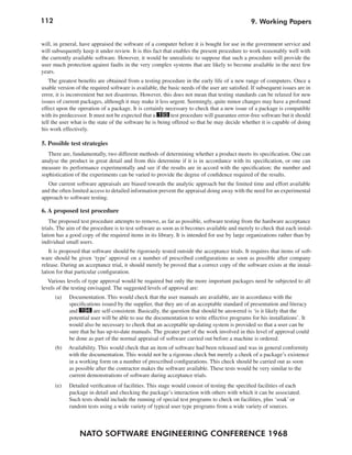 112
NATO SOFTWARE ENGINEERING CONFERENCE 1968
9. Working Papers
will, in general, have appraised the software of a computer before it is bought for use in the government service and
will subsequently keep it under review. It is this fact that enables the present procedure to work reasonably well with
the currently available software. However, it would be unrealistic to suppose that such a procedure will provide the
user much protection against faults in the very complex systems that are likely to become available in the next few
years.
The greatest benefits are obtained from a testing procedure in the early life of a new range of computers. Once a
usable version of the required software is available, the basic needs of the user are satisfied. If subsequent issues are in
error, it is inconvenient but not disastrous. However, this does not mean that testing standards can be relaxed for new
issues of current packages, although it may make it less urgent. Seemingly, quite minor changes may have a profound
effect upon the operation of a package. It is certainly necessary to check that a new issue of a package is compatible
with its predecessor. It must not be expected that a 193 test procedure will guarantee error-free software but it should
tell the user what is the state of the software he is being offered so that he may decide whether it is capable of doing
his work effectively.
5. Possible test strategies
There are, fundamentally, two different methods of determining whether a product meets its specification. One can
analyse the product in great detail and from this determine if it is in accordance with its specification, or one can
measure its performance experimentally and see if the results are in accord with the specification; the number and
sophistication of the experiments can be varied to provide the degree of confidence required of the results.
Our current software appraisals are biased towards the analytic approach but the limited time and effort available
and the often limited access to detailed information prevent the appraisal doing away with the need for an experimental
approach to software testing.
6. A proposed test procedure
The proposed test procedure attempts to remove, as far as possible, software testing from the hardware acceptance
trials. The aim of the procedure is to test software as soon as it becomes available and merely to check that each instal-
lation has a good copy of the required items in its library. It is intended for use by large organizations rather than by
individual small users.
It is proposed that software should be rigorously tested outside the acceptance trials. It requires that items of soft-
ware should be given ‘type’ approval on a number of prescribed configurations as soon as possible after company
release. During an acceptance trial, it should merely be proved that a correct copy of the software exists at the instal-
lation for that particular configuration.
Various levels of type approval would be required but only the more important packages need be subjected to all
levels of the testing envisaged. The suggested levels of approval are:
(a) Documentation. This would check that the user manuals are available, are in accordance with the
specifications issued by the supplier, that they are of an acceptable standard of presentation and literacy
and 194 are self-consistent. Basically, the question that should be answered is ‘is it likely that the
potential user will be able to use the documentation to write effective programs for his installations’. It
would also be necessary to cheek that an acceptable up-dating system is provided so that a user can be
sure that he has up-to-date manuals. The greater part of the work involved in this level of approval could
be done as part of the normal appraisal of software carried out before a machine is ordered.
(b) Availability. This would check that an item of software had been released and was in general conformity
with the documentation. This would not be a rigorous check but merely a cheek of a package’s existence
in a working form on a number of prescribed configurations. This check should be carried out as soon
as possible after the contractor makes the software available. These tests would be very similar to the
current demonstrations of software during acceptance trials.
(e) Detailed verification of facilities. This stage would consist of testing the specified facilities of each
package in detail and checking the package’s interaction with others with which it can be associated.
Such tests should include the running of special test programs to check on facilities, plus ‘soak’ or
random tests using a wide variety of typical user type programs from a wide variety of sources.
 
