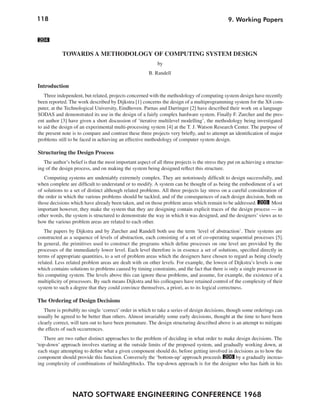 118
NATO SOFTWARE ENGINEERING CONFERENCE 1968
9. Working Papers
204
TOWARDS A METHODOLOGY OF COMPUTING SYSTEM DESIGN
by
B. Randell
Introduction
Three independent, but related, projects concerned with the methodology of computing system design have recently
been reported. The work described by Dijkstra [1] concerns the design of a multiprogramming system for the X8 com-
puter, at the Technological University, Eindhoven. Parnas and Darringer [2] have described their work on a language
SODAS and demonstrated its use in the design of a fairly complex hardware system. Finally F. Zurcher and the pres-
ent author [3] have given a short discussion of ‘iterative multilevel modelling’, the methodology being investigated
to aid the design of an experimental multi-processing system [4] at the T. J. Watson Research Center. The purpose of
the present note is to compare and contrast these three projects very briefly, and to attempt an identification of major
problems still to be faced in achieving an effective methodology of computer system design.
Structuring the Design Process
The author’s belief is that the most important aspect of all three projects is the stress they put on achieving a structur-
ing of the design process, and on making the system being designed reflect this structure.
Computing systems are undeniably extremely complex. They are notoriously difficult to design successfully, and
when complete are difficult to understand or to modify. A system can be thought of as being the embodiment of a set
of solutions to a set of distinct although related problems. All three projects lay stress on a careful consideration of
the order in which the various problems should be tackled, and of the consequences of each design decision, both on
those decisions which have already been taken, and on those problem areas which remain to be addressed. 205 Most
important however, they make the system that they are designing contain explicit traces of the design process — in
other words, the system is structured to demonstrate the way in which it was designed, and the designers’ views as to
how the various problem areas are related to each other.
The papers by Dijkstra and by Zurcher and Randell both use the term ‘level of abstraction’. Their systems are
constructed as a sequence of levels of abstraction, each consisting of a set of co-operating sequential processes [5].
In general, the primitives used to construct the programs which define processes on one level are provided by the
processes of the immediately lower level. Each level therefore is in essence a set of solutions, specified directly in
terms of appropriate quantities, to a set of problem areas which the designers have chosen to regard as being closely
related. Less related problem areas are dealt with on other levels. For example, the lowest of Dijkstra’s levels is one
which contains solutions to problems caused by timing constraints, and the fact that there is only a single processor in
his computing system. The levels above this can ignore these problems, and assume, for example, the existence of a
multiplicity of processors. By such means Dijkstra and his colleagues have retained control of the complexity of their
system to such a degree that they could convince themselves, a priori, as to its logical correctness.
The Ordering of Design Decisions
There is probably no single ‘correct’ order in which to take a series of design decisions, though some orderings can
usually be agreed to be better than others. Almost invariably some early decisions, thought at the time to have been
clearly correct, will turn out to have been premature. The design structuring described above is an attempt to mitigate
the effects of such occurrences.
There are two rather distinct approaches to the problem of deciding in what order to make design decisions. The
‘top-down’ approach involves starting at the outside limits of the proposed system, and gradually working down, at
each stage attempting to define what a given component should do, before getting involved in decisions as to how the
component should provide this function. Conversely the ‘bottom-up’ approach proceeds 206 by a gradually increas-
ing complexity of combinations of buildingblocks. The top-down approach is for the designer who has faith in his
 