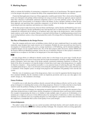NATO SOFTWARE ENGINEERING CONFERENCE 1968
1199. Working Papers
ability to estimate the feasibility of constructing a component to match a set of specifications. The opposite approach
is for the designer who prefers to estimate the utility of the component that he has decided he can construct.
Clearly the blind application of just one of these approaches would be quite foolish. This is shown all too frequently
in the case of designers who perhaps without realizing it are using an extreme ‘bottom-up’approach, and are surprised
when their collection of individually optimized components result in a far from optimum system. The ‘top-down’
philosophy can be viewed mainly as an attempt to redress the balance. In fact a designer claiming to follow the top-
down approach, and specifying what a particular component is to do before he designs the component, can hardly
avoid using his previous experience and intuition as to what is feasible.
Of the three projects under discussion, those by Parnas and Darringer, and by Zurcher and Randell lay most stress
on the top-down approach. Zurcher and Randell in fact state that their aim is to defer decisions as to whether a given
component be constructed out of software or of hardware until a late stage in the design process, when cost perfor-
mance analyses can be made. In contrast, Dijkstra is concerned with the design of a multiprogramming system to run
on an existing hardware system, so has at least presented the results of his design effort as if produced by a bottom-up
approach.
The Place of Simulation in the Design Process
Since the computer profession insists on building systems which are more complicated than it can analyze math-
ematically, many designers have made extensive use of simulation. Probably the most successful uses have been for
investigation of isolated problem areas such as storage interference or I/O buffering, and for detailed modelling of
completed designs (see for example Nielsen [6]). Two of the three projects under discussion, namely SODAS and
the Iterative Multi-level Modelling technique, involve the use of simulation. However in these projects simulation is
regarded not as an adjunct to, but rather as an integral part of, the entire design effort.
207
In many design efforts it is difficult to identify exactly what is in the design at any given stage. Usually the par-
tially completed design will consist of inaccurate and out-of-date documentation, unwritten ‘understandings’ between
groups of designers, and in late stages of the design, partially constructed components (hardware or software). The
intent of the above two projects is to keep the design so formal that at each stage in the design process it is capable
of objective evaluation — being machine-executable is a very practical means of achieving this goal. The machine-
executable partial design is, since it can obviously not be doing the complete job required of the system, therefore just
a ‘simulation’ of the complete system. As design work progresses this simulation will gradually evolve into the real
system.
With this view of simulation as part of the design process, there is no room for arguments that the design has not
been simulated faithfully, that the simulation results are hopelessly pessimistic and in any case only apply to last
month’s design, etc. The simulation is the design.
Future Problems
It would be easy to talk about the problems directly corrected with providing an effective tool for use by a large
group of designers in simulating their system as the design progresses. However it is fairly clear that we have barely
started to tackle the problem of finding an effective methodological approach to computing system design.
We are sorely in need of techniques for representing our partial designs so that at each stage the spectrum of pos-
sible future design decisions is made clearer, and the consequences of a particular choice can be more easily evaluated.
(For example in programming the choice as to whether to make multiple copies of a given set of information, or to
maintain just a single set and access it from different places by varying levels of indirection, is often very arbitrary).
Similarly, if we could find some way of guiding designers as to what might be a good order in which to take decisions,
this might have a considerable effect on the overall quality of our system designs.
Acknowledgements
The author’s initial work in this area was carried out jointly with Frank Zurcher, with much valuable advice and
criticism from Carl Kushner, 208 Meir Lehman and Hans Schlaeppi. The viewpoints, both on existing approaches
 