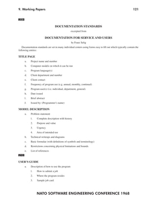 NATO SOFTWARE ENGINEERING CONFERENCE 1968
1219. Working Papers
209
DOCUMENTATION STANDARDS
excerpted from
DOCUMENTATION FOR SERVICE AND USERS
by Franz Selig
Documentation standards are set in many individual centers using forms easy to fill out which typically contain the
following entries:
TITLE PAGE
a. Project name and number
b. Computer models on which it can be run
c. Program language(s)
d. Client department and number
e. Client contact
f. Frequency of program use (e.g. annual, monthly, continual)
g. Program user(s) (i.e. individual, department, general)
h. Date issued
1. Brief abstract
J. Issued by: (Programmer’s name)
MODEL DESCRIPTION
a. Problem statement
1. Complete description with history
2. Purpose and value
3. Urgency
4. Area of intended use
b. Technical writeups and diagrams
c. Basic formulae (with definitions of symbols and terminology)
d. Restrictions concerning physical limitations and bounds
e. List of references
210
USER’S GUIDE
a. Description of how to use the program
1. How to submit a job
2. Where the program resides
3. Sample job card
 