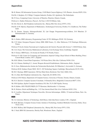 NATO SOFTWARE ENGINEERING CONFERENCE 1968
125Appendices
Mr. R. Bemer, GE Information Systems Group, 13430 Black Canyon Highway, C-85, Phoenix, Arizona 85029, USA.
Prof.Dr. J. Berghuis, N.V. Philips’ Computer Industrie, Postbus 245, Apeldoorn, The Netherlands.
Mr. P. Cress, Computing Center, University of Waterloo, Waterloo, Ontario, Canada.
Professor L. Dadda, Politecnico, Piazza L. Da Vinci, I-2O133J Milano, Italy.
Dr. E.E. David, Jr., Bell Telephone Laboratories Inc., Murray Hill, New Jersey O7971, USA.
Prof.Dr. E.W. Dijkstra, Department of Mathematics, Technological University, Postbox 513, Eindhoven, The Nether-
lands.
Dr. H. Donner, Siemens Aktiengesellschaft, ZL Lab Gruppe Programmierungsverfahren, D-8 München 25
Hofmannstraße 51, Germany.
215
Mr. A. Endres, IBM Laboratory, Programming Center, D-703, Böblingen, P.O.B. 210, Germany.
Mr. C.P. Enlart, European Program Library IBM, IBM France, 23, Allee Mailasson, F-92 Boulogne Billancourt,
France.
Professor P. Ercoli, Istituto Nazionale per le Applicazioni del Calcolo, Piazzale delle Scienze 7, I-00185 Rome, Italy.
Mr. A.G. Fraser, The University Mathematical Laboratory, Corn Exchange Street, Cambridge, England.
Mr. F. Genuys, IBM France, 116 Avenue de Neuilly, F-92 Neuilly, France.
Professor S. Gill, Centre for Computing and Automation, Imperial College, Royal School of Mines Building, Prince
Consort Road, London, S.W.7., England.
Mr. H.R. Gillette, Control Data Corporation, 3145 Porter Drive, Palo Alto, California 94304, USA.
Mr. A.E. Glennie, Building E.2., Atomic Weapons Research Establishment, Aldermaston, Berks., England.
Dr. G. Goos, Mathematisches Institut der Technischen Hochschule, D-8 München 2, Arcisstraße 21, Germany.
Professor R.M. Graham, Project MAC, M.I.T., 545 Technology Square, Cambridge, Massachusetts 02139, USA.
Mr. R.C. Hastings, IBM Corporation, 540 East Main Street, Rochester, New York 14604, USA.
Mr. J.A. Harr, Bell Telephone Laboratories Inc., Naperville, Ill. 60540, USA.
Professor J.N.P. Hume, Department of Computer Science, University of Toronto, Toronto, Ontario, Canada.
Mr. H.A. Kinslow, Computer Systems Consultant, 14 Donnelly Drive, Ridgefield, Connecticut 06877, USA.
Mr. P.M. Kjeldaas, Kjeller Computer Installation, P.O. Box 70, N-2007 Kjeller, Norway.
Mr. H. Köhler, AEG-TELEFUNKEN, D-775 Konstanz, Büchlestraße 1-5, Germany.
Mr. K. Kolence, Boole and Babbage Inc., 1121 San Antonio Road, Palo A1to, California 94303, USA.
Dr. G. Letellier, Départment Techniques Nouvelles, Division Informatique, SEMA, 35 boulevard Brune, Paris 14e,
France.
216
Mr. A.I. Llewelyn, Ministry of Technology, Abell House, John Islip Street, London, S.W.1., England.
Dr. R.M. McClure, Computer Science Center, Institute of Technology, Southern Methodist University, Dallas, Texas
75222, USA.
Dr. M.D. McIlroy, Bell Telephone Laboratories Inc., Murray Hill, New Jersey 07971, USA.
Mr. J. Nash, IBM UK Laboratories, Hursley Park, Winchester, Hants., England.
 
