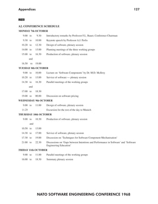 NATO SOFTWARE ENGINEERING CONFERENCE 1968
127Appendices
218
A2. CONFERENCE SCHEDULE
MONDAY 7th OCTOBER
9.00 to 9.30 Introductory remarks by Professor F.L. Bauer, Conference Chairman
9.30 to 10.00 Keynote speech by Professor A.J. Perlis
10.20 to 12.30 Design of software, plenary session
14.00 to 15.00 Planning meetings of the three working groups
15.00 to 16.30 Production of software, plenary session
and
16.50 to 19.00
TUESDAY 8th OCTOBER
9.00 to 10.00 Lecture on ‘Software Components’ by Dr. M.D. McIlroy
10.20 to 13.00 Service of software — plenary session
14.30 to 16.30 Parallel meetings of the working groups
and
17.00 to 18.30
19.00 to 00.00 Discussion on software pricing
WEDNESDAY 9th OCTOBER
9.00 to 11.00 Design of software, plenary session
11.25 Excursion for the rest of the day to Munich
THURSDAY 10th OCTOBER
9.00 to 10.30 Production of software, plenary session
and
10.50 to 13.00
14.30 to 17.00 Service of software, plenary session
17.30 to 19.00 Discussion on ‘Techniques for Software Component Mechanisation’
21.00 to 22.30 Discussions on ‘Gaps between Intentions and Performance in Software’ and ‘Software
Engineering Education’
FRIDAY 11th OCTOBER
9.00 to 11.00 Parallel meetings of the working groups
16.00 to 18.30 Summary plenary session
 