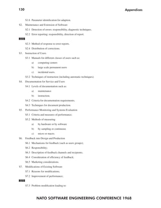 130
NATO SOFTWARE ENGINEERING CONFERENCE 1968
Appendices
S1.6 Parameter identification for adaption.
S2. Maintenance and Extension of Software
S2.1 Detection of errors: responsibility, diagnostic techniques.
S2.2 Error reporting: responsibility, direction of report.
222
S2.3 Method of response to error reports.
S2.4 Distribution of corrections.
S3. Instruction of Users
S3.1 Manuals for different classes of users such as:
a) computing centers
b) large scale permanent users
c) incidental users.
S3.2 Techniques of instruction (including automatic techniques).
S4. Documentation for Service and Users
S4.1 Levels of documentation such as:
a) maintenance
b) instruction;
S4.2 Criteria for documentation requirements;
S4.3 Techniques for document production.
S5. Performance Monitoring and Systems Evaluation
S5.1 Criteria and measures of performance;
S5.2 Methods of measuring
a) by hardware or by software
b) by sampling or continuous
c) micro or macro.
S6. Feedback into Design and Production
S6.1 Mechanisms for feedback (such as users groups);
S6.2 Responsibility;
S6.3 Description of feedback channels and recipients;
S6.4 Consideration of efficiency of feedback;
S6.5 Marketing considerations.
S7. Modifications of Existing Software
S7.1 Reasons for modifications;
S7.2 Improvement of performance;
223
S7.3 Problem modification leading to:
 