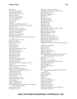 NATO SOFTWARE ENGINEERING CONFERENCE 1968
135Subject Index
Flexibility 41
Flowchart 30,32,59,88,93
Formula manipulator 57
Fortran 16,58,73,74,147,198
Frame stressing 49
Frequency of releases 104
Fuzzy concepts 38,50,86
Gap 119, 120, 122
Generality 39
Gossip 92
GP (Generalized Programming) 151
Growth of software (systems) 15,17,65,66,103
Hand check 25
Hardware 33,35,69,72,83,118
Hardware failure characteristics 22
Hardware measurement 201
Hardware simulation 201
Harmonious co-operation 184
Hierarchical ordering 184
High-level language 33,35,54,55,57,59,92,140,152,
186
Hospital applications 22,120
Human wave 84,93
IBM 41,95,115,123,131
I.C.T. Orion 92
Implementation 30
Inconsistency 60
Incremental improvement 115,204
Industrialization 17,138
Information Structures 154
Initial release 103,107
Input-output 144,206
Integrated package 97
Integration 25, 110
Interaction (user-system) 41,42
Interface 25,82,87,89,143
Internal design 22,59
International Institute of Computer Science 13
Iteration 32
Iterative multilevel modelling 204
Iverson notation 38
Japanese system programmers 84
JOSS (Johnniac Open Shop System) 71,131
Language design 37,136
Language processor 76
Level of abstraction 205
Library 42,108
Linear programming 147
LISP (List Processing) 98,131
Logic designer 37
Logical completeness 44
Logical correctness 205
MAC CTSS (Machine-Aided Cognition, Compatible
Time Sharing System) 41
Macro language 59,60
Macro processor 146
Maintenance 23,30,39,106,110,111
Management (techniques) 24,59,62,72,160
Mass-production 139
Mathematical Engineer 127
Mathematics 37,38
Mercury 91
Message analysis 23
Methodology 24,204
Microprogramming 33
Middleware 23
Modification 106
Modularity 39,184
Module 24,39,93,139
MTS (Michigan Terminal System) 131,202
Multics 54,56,57,121,154
Multi-processing system 204
Multiprogramming 181,204
Mutual review 91
Mutual synchronization 184
National Science Foundation 126
NATO Science Committee 13,129
NATO Scientific Affairs Division 13
NATO Study Group 13
NEBULA (National Electronic Business Language)
92
Notational need 47,59,60
Occam’s razor 38
Ohm’s Law 153
On-line console 16,73
Operating system 43,76,137
Operators guide 211
OS/360 (Operating System/360) 15,22,62,65,67,76,
104,105,113,117,120,121,122,131,142
Organization structure 89
Payroll 16
Performance assessment 194
Performance monitoring 19,56,99,114,200
Personnel 26,68,83,85,111
Peter Principle 62
Pilot production 138,139
Planning 72
Plex 96
PL/1 ( programming Language/1) 22,56,57,58,93,
143,154
Portability 56,118
Predocumentation 61
Primitives 186
Privacy 43
Problem solving 52
Production 30,65,88,94,137
Production control 86
Program designers 27
Program structure 24,35
Programmer morale 84
Programmer productivity 56,57,63,83,87,88
Programmers’ guide 210
 