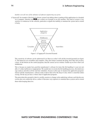14
NATO SOFTWARE ENGINEERING CONFERENCE 1968
3. Software Engineering
Another over-all view of the substance of software engineering was given.
d’Agapeyeff: An example of the kind of software system I am talking about is putting all the applications in a hospital
on a computer, whereby you 23 get a whole set of people to use the machine. This kind of system is very
sensitive to weaknesses in the software, particular as regards the inability to maintain the system and to extend
it freely.
This sensitivity of software can be understood if we liken it to what I will call the inverted pyramid (see figure
3). The buttresses are assemblers and compilers. They don’t help to maintain the thing, but if they fail you have
a skew. At the bottom are the control programs, then the various service routines. Further up we have what I call
middleware.
This is because no matter how good the manufacturer’s software for items like file handling it is just not suit-
able; it’s either inefficient or inappropriate. We usually have to rewrite the file handling processes, the initial mes-
sage analysis and above all the real-time schedulers, because in this type of situation the application programs
interact and the manufacturers, software tends to throw them off at the drop of a hat, which is somewhat embar-
rassing. On the top you have a whole chain of application programs.
The point about this pyramid is that it is terribly sensitive to change in the underlying software such that the new
version does not contain the old as a subset. It becomes very expensive to maintain these systems and to extend
them while keeping them live.
Figure 3. d’Agapeyeff’s Inverted Pyramid
Application
programs
Middleware
Service
Routines
Control
prog.Compilers Assemblers
 