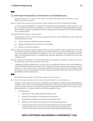 NATO SOFTWARE ENGINEERING CONFERENCE 1968
153. Software Engineering
24
3.2. SOFTWARE ENGINEERING MANAGEMENT AND METHODOLOGY
Several participants were concerned with software engineering management and methodology, as exem-
plified by the following remarks.
Kolence: (from On the interaction between software design techniques and software management problems)
» A software design methodology is composed of the knowledge and understanding of what a program is, and
the set of methods, procedures, and techniques by which it is developed. With this understanding it becomes
obvious that the techniques and problems of software management are interrelated with the existing methodolo-
gies of software design.«
d’Agapeyeff: (from Reducing the cost of software)
»Programming is still too much of an artistic endeavour. We need a more substantial basis to be taught and
monitored in practice on the:
(i) structure of programs and the flow of their execution;
(ii) shaping of modules and an environment for their testing;
(iii) simulation of run time conditions.«
Kinslow: There are two classes of system designers. The first, if given five problems will solve them one at a time. The
second will come back and announce that these aren’t the real problems, and will eventually propose a solution
to the single problem which underlies the original five. This is the ‘system type’ who is great during the initial
stages of a design project. However, you had better get rid of him after the first six months if you want to get
a working system.
Berghuis: (from The establishment of standard programming and management techniques throughout the develop-
ment and production of software and their enforcement)
» Independent software packages don’t exist; they run on an equipment (hardware), they need procedures by
which to be operated and that indicates that we have to define what a system, project, phase of a project, releases,
versions, etc., mean. Also we have to consider the organisation from the point of view of developing systems
and in fact we are faced with the differences between functional and project organisation. We are also faced with
the difficulties of system-engineering. «
25
Detailed information related to one particular, large project is given below.
Harr: (from: The design and production of real-time software for Electronic Switching Systems):
»In order to set the stage for a discussion on techniques for management of program design and production, I
would like to first review with you the program design process. By program design process I mean all of the
activities required to produce a documented, tested and working program. Regardless of how large or small a
programming task is, it requires essentially the following sequence of steps:
1. The design process
a. Specification of the complete hardware-software system.
b. Definition of the functions to be performed by the program.
c. Design and documentation of the master (overall) program plan.
d. Subdivision of the large system program into manageable program blocks.
e. At this point, the interfaces between the program blocks must be precisely defined
and documented. Since the usual means of passing data between program jobs is
via the use of data in the memory of the system, the fundamental program progress
 