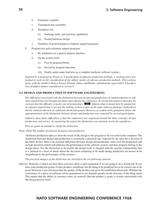 20
NATO SOFTWARE ENGINEERING CONFERENCE 1968
3. Software Engineering
b. Parameter compiler.
c. Translation data assembler.
d. Simulators for:
(i). Studying traffic and real-time capabilities
(ii). Testing hardware design
e. Summary of general purpose computer support programs.
5. Program test and evaluation support programs.
a. By simulation on a general purpose machine.
b. On the system itself:
(i) First by program blocks
(ii) Second by program functions
(iii) Finally under many load tests as a complete hardware software system.«
Inspired by a proposal by Fraser in ‘Classification of software production methods,’a working party was
formed to work on the classification of the subject matter of software production methods. This working
party, with the members Bemer, Fraser, Glennie, Opler, and Wiehle, submitted the report titled ‘Classifica-
tion of subject matter,’reproduced in section 9.
3.3. DESIGN AND PRODUCTION IN SOFTWARE ENGINEERING
The difficulties associated with the distinction between design and production (or implementation) in soft-
ware engineering was brought out many times during the conference. To clarify this matter it must first be
stressed that the difficulty is partly one of terminology. 31 Indeed, what is meant here by production
in software engineering is not just the making of more copies of the same software package (replication),
but the initial production of coded and checked programs. However, as evidenced by quotations below, the
appropriateness of the distinction between design and production was contested by several participants.
Added to these basic difficulties is that the conference was organized around the three concepts, design,
production, and service. In organizing the report this distinction was retained, mostly for expediency.
First we quote an attempt to clarify the distinction.
Naur: (from The profiles of software designers and producers)
»Software production takes us from the result of the design to the program to be executed in the computer. The
distinction between design and production is essentially a practical one, imposed by the need for a division of
the labor. In fact, there is no essential difference between design and production, since even the production will
include decisions which will influence the performance of the software system, and thus properly belong in the
design phase. For the distinction to be useful, the design work is charged with the specific responsibility that
it is pursued to a level of detail where the decisions remaining to be made during production are known to be
insignificant to the performance of the system.«
The practical dangers of the distinction are stressed in the two following remarks.
Dijkstra: Honestly, I cannot see how these activities allow a rigid separation if we are going to do a decent job. If you
have your production group, it must produce something, but the thing to be produced has to be correct, has to be
good. However, I am convinced that the quality of the product can never be established afterwards. Whether the
correctness of a piece of software can be guaranteed or not depends greatly on the structure of the thing made.
This means that the ability to convince users, or yourself, that the product is good, is closely intertwined with
the design process itself.
 