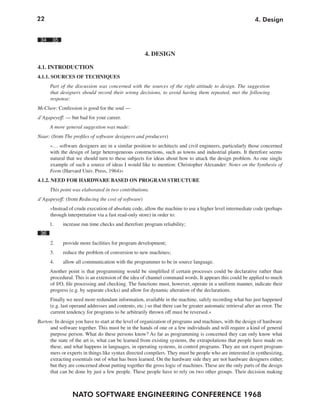 22
NATO SOFTWARE ENGINEERING CONFERENCE 1968
4. Design
34 35
4. DESIGN
4.1. INTRODUCTION
4.1.1. SOURCES OF TECHNIQUES
Part of the discussion was concerned with the sources of the right attitude to design. The suggestion
that designers should record their wrong decisions, to avoid having them repeated, met the following
response:
McClure: Confession is good for the soul —
d’Agapeyeff: — but bad for your career.
A more general suggestion was made:
Naur: (from The profiles of software designers and producers)
»… software designers are in a similar position to architects and civil engineers, particularly those concerned
with the design of large heterogeneous constructions, such as towns and industrial plants. It therefore seems
natural that we should turn to these subjects for ideas about how to attack the design problem. As one single
example of such a source of ideas I would like to mention: Christopher Alexander: Notes on the Synthesis of
Form (Harvard Univ. Press, 1964)«
4.1.2. NEED FOR HARDWARE BASED ON PROGRAM STRUCTURE
This point was elaborated in two contributions.
d’Agapeyeff: (from Reducing the cost of software)
»Instead of crude execution of absolute code, allow the machine to use a higher level intermediate code (perhaps
through interpretation via a fast read-only store) in order to:
1. increase run time checks and therefore program reliability;
36
2. provide more facilities for program development;
3. reduce the problem of conversion to new machines;
4. allow all communication with the programmer to be in source language.
Another point is that programming would be simplified if certain processes could be declarative rather than
procedural. This is an extension of the idea of channel command words. It appears this could be applied to much
of I/O, file processing and checking. The functions must, however, operate in a uniform manner, indicate their
progress (e.g. by separate clocks) and allow for dynamic alteration of the declarations.
Finally we need more redundant information, available in the machine, safely recording what has just happened
(e.g. last operand addresses and contents, etc.) so that there can be greater automatic retrieval after an error. The
current tendency for programs to be arbitrarily thrown off must be reversed.«
Barton: In design you have to start at the level of organization of programs and machines, with the design of hardware
and software together. This must be in the hands of one or a few individuals and will require a kind of general
purpose person. What do these persons know? As far as programming is concerned they can only know what
the state of the art is, what can be learned from existing systems, the extrapolations that people have made on
these, and what happens in languages, in operating systems, in control programs. They are not expert program-
mers or experts in things like syntax directed compilers. They must be people who are interested in synthesizing,
extracting essentials out of what has been learned. On the hardware side they are not hardware designers either,
but they are concerned about putting together the gross logic of machines. These are the only parts of the design
that can be done by just a few people. These people have to rely on two other groups. Their decision making
 