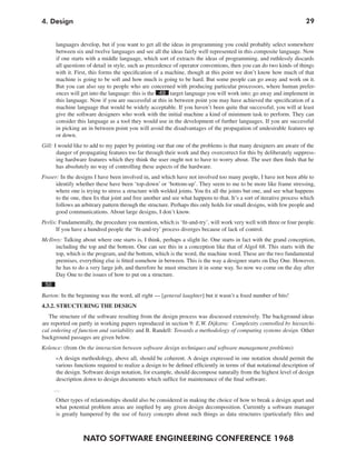 NATO SOFTWARE ENGINEERING CONFERENCE 1968
294. Design
languages develop, but if you want to get all the ideas in programming you could probably select somewhere
between six and twelve languages and see all the ideas fairly well represented in this composite language. Now
if one starts with a middle language, which sort of extracts the ideas of programming, and ruthlessly discards
all questions of detail in style, such as precedence of operator conventions, then you can do two kinds of things
with it. First, this forms the specification of a machine, though at this point we don’t know how much of that
machine is going to be soft and how much is going to be hard. But some people can go away and work on it.
But you can also say to people who are concerned with producing particular processors, where human prefer-
ences will get into the language: this is the 49 target language you will work into; go away and implement in
this language. Now if you are successful at this in between point you may have achieved the specification of a
machine language that would be widely acceptable. If you haven’t been quite that successful, you will at least
give the software designers who work with the initial machine a kind of minimum task to perform. They can
consider this language as a tool they would use in the development of further languages. If you are successful
in picking an in between point you will avoid the disadvantages of the propagation of undesirable features up
or down.
Gill: I would like to add to my paper by pointing out that one of the problems is that many designers are aware of the
danger of propagating features too far through their work and they overcorrect for this by deliberately suppress-
ing hardware features which they think the user ought not to have to worry about. The user then finds that he
has absolutely no way of controlling these aspects of the hardware.
Fraser: In the designs I have been involved in, and which have not involved too many people, I have not been able to
identify whether these have been ‘top-down’ or ‘bottom-up’. They seem to me to be more like frame stressing,
where one is trying to stress a structure with welded joints. You fix all the joints but one, and see what happens
to the one, then fix that joint and free another and see what happens to that. It’s a sort of iterative process which
follows an arbitrary pattern through the structure. Perhaps this only holds for small designs, with few people and
good communications. About large designs, I don’t know.
Perlis: Fundamentally, the procedure you mention, which is ‘fit-and-try’, will work very well with three or four people.
If you have a hundred people the ‘fit-and-try’ process diverges because of lack of control.
McIlroy: Talking about where one starts is, I think, perhaps a slight lie. One starts in fact with the grand conception,
including the top and the bottom. One can see this in a conception like that of Algol 68. This starts with the
top, which is the program, and the bottom, which is the word, the machine word. These are the two fundamental
premises, everything else is fitted somehow in between. This is the way a designer starts on Day One. However,
he has to do a very large job, and therefore he must structure it in some way. So now we come on the day after
Day One to the issues of how to put on a structure.
50
Barton: In the beginning was the word, all right — [general laughter] but it wasn’t a fixed number of bits!
4.3.2. STRUCTURING THE DESIGN
The structure of the software resulting from the design process was discussed extensively. The background ideas
are reported on partly in working papers reproduced in section 9: E.W. Dijkstra: Complexity controlled by hierarchi-
cal ordering of function and variability and B. Randell: Towards a methodology of computing systems design. Other
background passages are given below.
Kolence: (from On the interaction between software design techniques and software management problems)
»A design methodology, above all, should be coherent. A design expressed in one notation should permit the
various functions required to realize a design to be defined efficiently in terms of that notational description of
the design. Software design notation, for example, should decompose naturally from the highest level of design
description down to design documents which suffice for maintenance of the final software.
…
Other types of relationships should also be considered in making the choice of how to break a design apart and
what potential problem areas are implied by any given design decomposition. Currently a software manager
is greatly hampered by the use of fuzzy concepts about such things as data structures (particularly files and
 