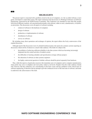 NATO SOFTWARE ENGINEERING CONFERENCE 1968
3
3
HIGHLIGHTS
The present report is concerned with a problem crucial to the use of computers, viz. the so-called software, or pro-
grams, developed to control their action. The report summarises the discussions at a Working Conference on Software
Engineering, sponsored by the NATO Science Committee. The Conference was attended by more than fifty people,
from eleven different countries, all concerned professionally with software, either as users, manufacturers, or teachers
at universities. The discussions cover all aspects of software including
• relation of software to the hardware of computers
• design of software
• production, or implementation of software
• distribution of software
• service on software.
By including many direct quotations and exchanges of opinion, the report reflects the lively controversies of the
original discussion.
Although much of the discussions were of a detailed technical nature, the report also contains sections reporting on
discussions which will be of interest to a much wider audience. This holds for subjects like
• the problems of achieving sufficient reliability in the data systems which are becoming increasingly
integrated into the central activities of modern society
• the difficulties of meeting schedules and specifications on large software projects
• the education of software (or data systems) engineers
• the highly controversial question of whether software should be priced separately from hardware.
Thus, while the report is of particular concern to the immediate users of computers and to computer manufacturers,
many points may serve to enlighten and warn policy makers at all levels. Readers from the wider audience should
note, however, that the conference was concentrating on the basic issues and key problems in the critical areas of
software engineering. It therefore did not attempt to provide a balanced review of the total state of software, and tends
to understress the achievements of the field.
 
