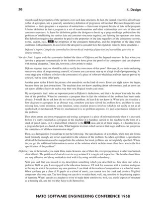 30
NATO SOFTWARE ENGINEERING CONFERENCE 1968
4. Design
records) and the properties of the operators over such data structures. In fact, the central concept in all software
is that of a program, and a generally satisfactory definition of program is still needed. The most frequently used
definition — that a program is a sequence of instructions — forces one to ignore the role of data in the program.
A better definition is that a program is a set of transformations and other relationships over sets of data and
container structures. At least this definition guides the designer to break up a program design problem into the
problems of establishing the various data and container structures required, and defining the operators over them.
The definition requires that attention be paid to the properties of the data regardless of the containers (records,
words, sectors, etc.), 51 the properties of the containers themselves, and the properties of the data when
combined with containers. It also forces the designer to consider how the operators relate to these structures.«
Dijkstra’s paper: Complexity controlled by hierarchical ordering of function and variability gave rise to
several remarks.
Van der Poel: I agree with the systematics behind the ideas of Dijkstra and his layered structure. In fact when you
develop a program systematically in his fashion you have given the proof of its correctness and can dispense
with testing altogether. There are, however, a few points to make.
Dijkstra requires that you should be able to verify the correctness of that proof. However, if you insist on having
seen every piece of programming yourself, of course you can never step up to a high level of programming. At
some stage you will have to believe the correctness of a piece of software which has not been seen or proved by
yourself, but by some other party.
Another point is that I think the picture a bit unrealistic on the kind of errors. Errors cut right across the layers,
because these are just abstractions. The machine does not know anything about sub-routines, and an error can
cut across all these layers in such a way that very illogical results can ensue.
My next point is that I miss an important point in Dijkstra’s deductions, and that is he doesn’t include the solu-
tion of the problem. When he constructs a program then in fact the solution of the problem has been made
already. I would like to ask how do we solve the problem. At least I do not know it. When you can visualize a
flow diagram or a program in an abstract way, somehow you have solved the problem first; and there is some
missing link, some invention, some intuition, some creation process involved which is not easily or not at all
symbolised or mechanised. When it’s mechanised it is no problem anymore, it’s just a mechanical solution of
the problem.
Then about errors and error propagation and testing: a program is a piece of information only when it is executed.
Before it’s really executed as a program in the machine it is handled, carried to the machine in the form of a
stack of punch cards, or it is transcribed, whatever is the 52 case, and in all these stages, it is handled not as
a program but just as a bunch of data. What happens to errors which occur at that stage, and how can you prove
the correctness of all these transmission steps?
Then, as a last question I would like to put the following. The specifications of a problem, when they are formu-
lated precisely enough, are in fact equivalent to the solution of the problem. So when a problem is specified in
all detail the formulation can be mapped into the solution; but most problems are incompletely specified. Where
do you get the additional information to arrive at the solution which includes more than there was in the first
specification of the problem?
Dijkstra: I see in the remarks you made three main elements, one of them the error propagation at a rather mechanical,
clerical level. The problem of clerical errors is very serious if it is neglected in practice. On the other hand there
are very effective and cheap methods to deal with it by using suitable redundancy.
Next you said that you missed in my description something which you described as, how does one solve a
problem. Well, as you, I am engaged in the education business. If I look for someone with a position analogous
to the way in which I experience my own position, I can think of the teacher of composition at a school of music.
When you have got a class of 30 pupils at a school of music, you cannot turn the crank and produce 30 gifted
composers after one year. The best thing you can do is to make them, well, say, sensitive to the pleasing aspects
of harmony. What I can do as a teacher is to try to make them sensitive to, well, say, useful aspects of structure
as a thinking aid, and the rest they have to do themselves.
 