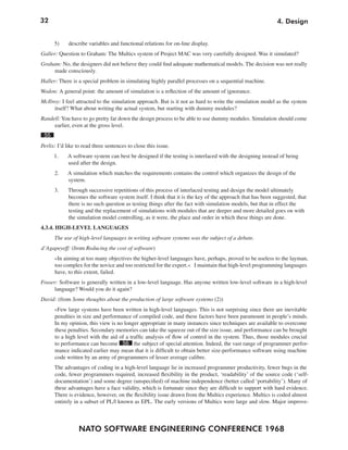 32
NATO SOFTWARE ENGINEERING CONFERENCE 1968
4. Design
5) describe variables and functional relations for on-line display.
Galler: Question to Graham: The Multics system of Project MAC was very carefully designed. Was it simulated?
Graham: No, the designers did not believe they could find adequate mathematical models. The decision was not really
made consciously.
Haller: There is a special problem in simulating highly parallel processes on a sequential machine.
Wodon: A general point: the amount of simulation is a reflection of the amount of ignorance.
McIlroy: I feel attracted to the simulation approach. But is it not as hard to write the simulation model as the system
itself? What about writing the actual system, but starting with dummy modules?
Randell:You have to go pretty far down the design process to be able to use dummy modules. Simulation should come
earlier, even at the gross level.
55
Perlis: I’d like to read three sentences to close this issue.
1. A software system can best be designed if the testing is interlaced with the designing instead of being
used after the design.
2. A simulation which matches the requirements contains the control which organizes the design of the
system.
3. Through successive repetitions of this process of interlaced testing and design the model ultimately
becomes the software system itself. I think that it is the key of the approach that has been suggested, that
there is no such question as testing things after the fact with simulation models, but that in effect the
testing and the replacement of simulations with modules that are deeper and more detailed goes on with
the simulation model controlling, as it were, the place and order in which these things are done.
4.3.4. HIGH-LEVEL LANGUAGES
The use of high-level languages in writing software systems was the subject of a debate.
d’Agapeyeff: (from Reducing the cost of software)
»In aiming at too many objectives the higher-level languages have, perhaps, proved to be useless to the layman,
too complex for the novice and too restricted for the expert.« I maintain that high-level programming languages
have, to this extent, failed.
Fraser: Software is generally written in a low-level language. Has anyone written low-level software in a high-level
language? Would you do it again?
David: (from Some thoughts about the production of large software systems (2))
»Few large systems have been written in high-level languages. This is not surprising since there are inevitable
penalties in size and performance of compiled code, and these factors have been paramount in people’s minds.
In my opinion, this view is no longer appropriate in many instances since techniques are available to overcome
these penalties. Secondary memories can take the squeeze out of the size issue, and performance can be brought
to a high level with the aid of a traffic analysis of flow of control in the system. Thus, those modules crucial
to performance can become 56 the subject of special attention. Indeed, the vast range of programmer perfor-
mance indicated earlier may mean that it is difficult to obtain better size-performance software using machine
code written by an army of programmers of lesser average calibre.
The advantages of coding in a high-level language lie in increased programmer productivity, fewer bugs in the
code, fewer programmers required, increased flexibility in the product, ‘readability’ of the source code (‘self-
documentation’) and some degree (unspecified) of machine independence (better called ‘portability’). Many of
these advantages have a face validity, which is fortunate since they are difficult to support with hard evidence.
There is evidence, however, on the flexibility issue drawn from the Multics experience. Multics is coded almost
entirely in a subset of PL/l known as EPL. The early versions of Multics were large and slow. Major improve-
 