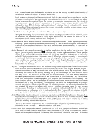 NATO SOFTWARE ENGINEERING CONFERENCE 1968
354. Design
which to describe these general relationships in a concise, machine and language independent form would be of
great value to the software industry by reducing design costs.
Lastly a requirement on notational form exists to permit the design description of a program to be used to define
the checkout requirements of a system. Actually, this requirement is on both the external characteristic and the
internal structure design notational forms. The problem of programming management, once the system is in
the checkout states, are well known. A standard joke in the industry is that a program typically remains 90%
debugged for about 25% of the total implementation time. A notational form, in conjunction with a greater
understanding of the properties and structures of a program, is required to permit the program manager to prop-
erly monitor the progress of checkout.«
David: (from Some thoughts about the production of large software systems (2))
»Design Before Coding: The basic structure of the software, including modular divisions and interfaces, should
be determined and documented before a coding begins. Specifications for modules and interfaces can be
described in English, carefully phrased to avoid ambiguities.«
Gillette: One type of error we have to contend with is inconsistency of specifications. I think it is probably impossible
to specify a system completely free of ambiguities, certainly so if we use a natural language, such as English.
If we had decent specification languages, which were non-ambiguous, perhaps this source of error could be
avoided.
Barton: Putting the integration of programming in machine organizations into the hands of one, or at most a few,
people, gives an interesting opportunity 61 to impose styles upon the workers under them. The old question
of how do you implement programming systems, is it wise to use higher-level languages and so on, is often
debated. I like to note that you can eliminate any need for debate in a working organization by imposing such
a style through the initial system design. I have observed that people who have such a style imposed on them
spend very little time objecting, it’s too late to object. Part of system design is the design of a style which will
permeate down through the organization, however large. You can’t have anarchy down there, at least you have
to restrict the area of anarchy.
Dijkstra: I have a point with respect to the fact that people are willing to write programs and fail to make the documen-
tation afterwards. I had a student who was orally examined to show that he could program. He had to program a
loop, and programmed the body of it and had to fill in the Boolean condition used to stop the repetition. I did not
say a thing, and actually saw him, reading, following line by line with his finger, five times the whole interior
part of his coding. Only then did he decide to fill in the Boolean condition — and made it wrong. Apparently
the poor boy spent ten minutes to discover what was meant by what he had written down. I then covered up the
whole thing and asked him, what was it supposed to do, and forced out of him a sentence describing what it had
to do, regardless of how it had been worked out. When this formulation had been given, then one line of reason-
ing was sufficient to fill in the condition. The conclusion is that making the predocumentation at the proper
moment, and using it, will improve the efficiency with which you construct your whole thing incredibly. One
may wonder, if this is so obvious, why doesn’t it happen? I would suggest that the reason why many program-
mers experience the making of predocumentation as an additional burden, instead of a tool, is that whatever
predocumentation he produces can never be used mechanically. Only if we provide him with more profitable
means, preferably mechanical, for using predocumentation, only then will the spiritual barrier be crossed.
Perlis: The point that Dijkstra just made is an extremely important one, and will probably be one of the major advan-
tages of conversational languages over non-conversational ones. However, there is another reason why 62
people don’t do predocumentation: They don’t have a good language for it since we have no way of writing
predicates describing the state of a computation.
The use of the computer itself to help in the documentation of the design was suggested many times, see
particularly section 4.3.3 and 5.3.1. One other remark is given below.
Gillette: In the large, automation has not been exploited very well to aid in the communication process. Some experi-
ments have been made, however. In developing the documentation for OS/360 the programmers had consoles
in their offices and they could edit the texts with the aid of the computer. I have read some of the OS/360 docu-
 