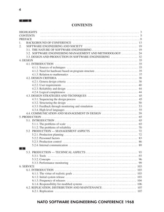 4
NATO SOFTWARE ENGINEERING CONFERENCE 1968
4 5
CONTENTS
HIGHLIGHTS . . . . . . . . . . . . . . . . . . . . . . . . . . . . . . . . . . . . . . . . . . . . . . . . . . . . . . . . . . . . . . . . . . . 3
CONTENTS . . . . . . . . . . . . . . . . . . . . . . . . . . . . . . . . . . . . . . . . . . . . . . . . . . . . . . . . . . . . . . . . . . . 5
PREFACE . . . . . . . . . . . . . . . . . . . . . . . . . . . . . . . . . . . . . . . . . . . . . . . . . . . . . . . . . . . . . . . . . . . .9
1. BACKGROUND OF CONFERENCE . . . . . . . . . . . . . . . . . . . . . . . . . . . . . . . . . . . . . . . . . . . . 13
2. SOFTWARE ENGINEERING AND SOCIETY . . . . . . . . . . . . . . . . . . . . . . . . . . . . . . . . . . . . 19
3.1. THE NATURE OF SOFTWARE ENGINEERING . . . . . . . . . . . . . . . . . . . . . . . . . . . . . . . 19
3.2. SOFTWARE ENGINEERING MANAGEMENT AND METHODOLOGY . . . . . . . . . . . 24
3.3. DESIGN AND PRODUCTION IN SOFTWARE ENGINEERING . . . . . . . . . . . . . . . . . . 32
4. DESIGN . . . . . . . . . . . . . . . . . . . . . . . . . . . . . . . . . . . . . . . . . . . . . . . . . . . . . . . . . . . . . . . . . . 35
4.1. INTRODUCTION . . . . . . . . . . . . . . . . . . . . . . . . . . . . . . . . . . . . . . . . . . . . . . . . . . . . . . . . 35
4.1.1. Sources of techniques . . . . . . . . . . . . . . . . . . . . . . . . . . . . . . . . . . . . . . . . . . . . . . . . 35
4.1.2. Need for hardware based on program structure . . . . . . . . . . . . . . . . . . . . . . . . . . . . . 35
4.1.3. Relation to mathematics . . . . . . . . . . . . . . . . . . . . . . . . . . . . . . . . . . . . . . . . . . . . . . 37
4.2. DESIGN CRITERIA . . . . . . . . . . . . . . . . . . . . . . . . . . . . . . . . . . . . . . . . . . . . . . . . . . . . . . 38
4.2.1. Genera design criteria . . . . . . . . . . . . . . . . . . . . . . . . . . . . . . . . . . . . . . . . . . . . . . . . 38
4.2.2. User requirements . . . . . . . . . . . . . . . . . . . . . . . . . . . . . . . . . . . . . . . . . . . . . . . . . . . 40
4.2.3. Reliability and design . . . . . . . . . . . . . . . . . . . . . . . . . . . . . . . . . . . . . . . . . . . . . . . . 44
4.2.4. Logical completeness . . . . . . . . . . . . . . . . . . . . . . . . . . . . . . . . . . . . . . . . . . . . . . . . 44
4.3. DESIGN STRATEGIES AND TECHNIQUES . . . . . . . . . . . . . . . . . . . . . . . . . . . . . . . . . . 45
4.3.1. Sequencing the design process . . . . . . . . . . . . . . . . . . . . . . . . . . . . . . . . . . . . . . . . . 45
4.3.2. Structuring the design . . . . . . . . . . . . . . . . . . . . . . . . . . . . . . . . . . . . . . . . . . . . . . . . 50
4.3.3. Feedback through monitoring and simulation . . . . . . . . . . . . . . . . . . . . . . . . . . . . . . 53
4.3.4. High-level languages . . . . . . . . . . . . . . . . . . . . . . . . . . . . . . . . . . . . . . . . . . . . . . . . . 55
4.4. COMMUNICATION AND MANAGEMENT IN DESIGN . . . . . . . . . . . . . . . . . . . . . . . . 59
5. PRODUCTION . . . . . . . . . . . . . . . . . . . . . . . . . . . . . . . . . . . . . . . . . . . . . . . . . . . . . . . . . . . . . . . . . 65
5.1. INTRODUCTION . . . . . . . . . . . . . . . . . . . . . . . . . . . . . . . . . . . . . . . . . . . . . . . . . . . . . . . . 65
5.1.1. The problems of scale . . . . . . . . . . . . . . . . . . . . . . . . . . . . . . . . . . . . . . . . . . . . . . . . 65
5.1.2. The problems of reliability . . . . . . . . . . . . . . . . . . . . . . . . . . . . . . . . . . . . . . . . . . . . 70
5.2 PRODUCTION — MANAGEMENT ASPECTS . . . . . . . . . . . . . . . . . . . . . . . . . . . . . . . . 72
5.2.1. Production planning . . . . . . . . . . . . . . . . . . . . . . . . . . . . . . . . . . . . . . . . . . . . . . . . . . 72
5.2.2. Personnel factors . . . . . . . . . . . . . . . . . . . . . . . . . . . . . . . . . . . . . . . . . . . . . . . . . . . . 83
5.2.3. Production control . . . . . . . . . . . . . . . . . . . . . . . . . . . . . . . . . . . . . . . . . . . . . . . . . . . 86
5.2.4. Internal communication . . . . . . . . . . . . . . . . . . . . . . . . . . . . . . . . . . . . . . . . . . . . . . . 89
6
5.3. PRODUCTION — TECHNICAL ASPECTS . . . . . . . . . . . . . . . . . . . . . . . . . . . . . . . . . . . 93
5.3.1. Tools . . . . . . . . . . . . . . . . . . . . . . . . . . . . . . . . . . . . . . . . . . . . . . . . . . . . . . . . . . . . . .93
5.3.2. Concepts . . . . . . . . . . . . . . . . . . . . . . . . . . . . . . . . . . . . . . . . . . . . . . . . . . . . . . . . . . 96
5.3.3. Performance monitoring . . . . . . . . . . . . . . . . . . . . . . . . . . . . . . . . . . . . . . . . . . . . . . 99
6. SERVICE . . . . . . . . . . . . . . . . . . . . . . . . . . . . . . . . . . . . . . . . . . . . . . . . . . . . . . . . . . . . . . . . . 103
6.1. INTRODUCTION . . . . . . . . . . . . . . . . . . . . . . . . . . . . . . . . . . . . . . . . . . . . . . . . . . . . . . . 103
6.1.1. The virtue of realistic goals . . . . . . . . . . . . . . . . . . . . . . . . . . . . . . . . . . . . . . . . . . . 103
6.1.2. Initial system release . . . . . . . . . . . . . . . . . . . . . . . . . . . . . . . . . . . . . . . . . . . . . . . . 103
6.1.3. Frequency of releases . . . . . . . . . . . . . . . . . . . . . . . . . . . . . . . . . . . . . . . . . . . . . . . 104
6.1.4. Responsibility for modified systems . . . . . . . . . . . . . . . . . . . . . . . . . . . . . . . . . . . . 106
6.2. REPLICATION, DISTRIBUTION AND MAINTENANCE . . . . . . . . . . . . . . . . . . . . . . . 107
6.2.1. Replication . . . . . . . . . . . . . . . . . . . . . . . . . . . . . . . . . . . . . . . . . . . . . . . . . . . . . . . 107
 