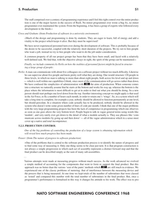 NATO SOFTWARE ENGINEERING CONFERENCE 1968
515. Production
The staff comprised over a century of programming experience and I feel this tight control over the entire produc-
tion is one of the major factors in the success of Rush. No minor programmer ever wrote a bug fix, no minor
programmer ever maintained the system. From the beginning, it has been a group of experts who followed every
development to the finish.«
Cress and Graham: (from Production of software in a university environment)
»Much of the design and programming is done by students. They are eager to learn, full of energy and add a
vitality to the project which keeps it alive. But they must be supervised!
We have never experienced personnel turn-over during the development of software. This is probably because of
the desire to be successful, coupled with the relatively short duration of the projects. We try not to hire people
who want a job; instead we try to hire people who want to do the job under consideration.
A common property of all our project groups has been that they have been small, and faced with a relatively
well-defined task. We find that, with the objective always in sight, the spirit of the group can be maintained.«
Finally, we include comments by Perlis on how the realities of personnel factors might be faced in structur-
ing a large group of people:
Perlis: A man can communicate with about five colleagues on a software project without too much difficulty. Likewise
he can supervise about five people and know pretty well what they are doing. One would structure 120 people in
three levels, in which no man is talking to more than about eight people, both across his level and up and down
— which is well within our capabilities I think, since most of the communication will go across rather than down.
We have confused the simplicities of administration with 86 the aims of production. When someone comes
into a structure we naturally assume that he starts at the bottom and works his way up, whereas the bottom is the
place where the information is most difficult to get at in order to find out what you should be doing. So a new
person should start perhaps one level down from the top.Another interesting concept we might apply is that used
in the Air Force, to fly a number of hours each month, in order to retain one’s ‘wings’. So, in a system which will
take a long time to complete, for example a year, nobody should be allowed to function permanently at one level,
but should percolate. In a situation where code actually has to be produced, nobody should be allowed in the
system who doesn’t write some given number of lines of code per month. I think that one of the major problems
with the very large programming projects has been the lack of competence in programming which one observes
as soon as one goes above the very bottom level. People begin to talk in vague general terms using words like
‘module’, and very rarely ever get down to the detail of what a module actually is. They use phrases like ‘com-
municate across modules by going up and then down’ — all of the vague administratese which in a sense must
cover up a native and total incompetence.
5.2.3. PRODUCTION CONTROL
One of the big problems of controlling the production of a large system is obtaining information which
will reveal how much progress has been made.
Fraser: (from The nature of progress in software production)
»One of the problems that is central to the software production process is to identify the nature of progress and
to find some way of measuring it. Only one thing seems to be clear just now. It is that program construction is
not always a simple progression in which each act of assembly represents a distinct forward step and that the
final product can be described simply as the sum of many sub-assemblies.
…
Various attempts were made at measuring progress without much success. As the work advanced we evolved
a simple method of accounting for the components that went to form or support the final product. But this
approach was no better than the various ‘seat of the pants’ methods which 87 are still much in evidence. We
experienced one of the classic problems of metering: that of interference between the measuring device and
the process that is being measured. At one time we kept totals of the number of subroutines that were classed
as ‘tested’ and compared this number with the total number of subroutines in the final product. But, once a
programmer’s performance is formalised in this way it changes his attitude to his work. The effect was to pro-
 