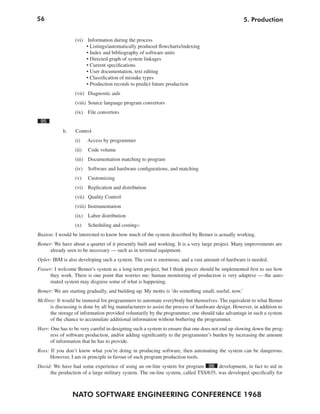 56
NATO SOFTWARE ENGINEERING CONFERENCE 1968
5. Production
(vi) Information during the process
• Listings/automatically produced flowcharts/indexing
• Index and bibliography of software units
• Directed graph of system linkages
• Current specifications
• User documentation, text editing
• Classification of mistake types
• Production records to predict future production
(vii) Diagnostic aids
(viii) Source language program convertors
(ix) File convertors
95
b. Control
(i) Access by programmer
(ii) Code volume
(iii) Documentation matching to program
(iv) Software and hardware configurations, and matching
(v) Customizing
(vi) Replication and distribution
(vii) Quality Control
(viii) Instrumentation
(ix) Labor distribution
(x) Scheduling and costing«
Buxton: I would be interested to know how much of the system described by Bemer is actually working.
Bemer: We have about a quarter of it presently built and working. It is a very large project. Many improvements are
already seen to be necessary — such as in terminal equipment.
Opler: IBM is also developing such a system. The cost is enormous, and a vast amount of hardware is needed.
Fraser: I welcome Bemer’s system as a long term project, but I think pieces should be implemented first to see how
they work. There is one point that worries me: human monitoring of production is very adaptive — the auto-
mated system may disguise some of what is happening.
Bemer: We are starting gradually, and building up. My motto is ‘do something small, useful, now.’
McIlroy: It would be immoral for programmers to automate everybody but themselves. The equivalent to what Bemer
is discussing is done by all big manufacturers to assist the process of hardware design. However, in addition to
the storage of information provided voluntarily by the programmer, one should take advantage in such a system
of the chance to accumulate additional information without bothering the programmer.
Harr: One has to be very careful in designing such a system to ensure that one does not end up slowing down the prog-
ress of software production, and/or adding significantly to the programmer’s burden by increasing the amount
of information that he has to provide.
Ross: If you don’t know what you’re doing in producing software, then automating the system can be dangerous.
However, I am in principle in favour of such program production tools.
David: We have had some experience of using an on-line system for program 96 development, in fact to aid in
the production of a large military system. The on-line system, called TSS/635, was developed specifically for
 