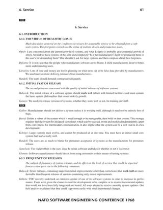 NATO SOFTWARE ENGINEERING CONFERENCE 1968
616. Service
103
6. Service
6.1. INTRODUCTION
6.1.1. THE VIRTUE OF REALISTIC GOALS
Much discussion centered on the conditions necessary for acceptable service to be obtained from a soft-
ware system. The first point covered was the virtue of realistic design and production goals,
Opler: I am concerned about the current growth of systems, and what I expect is probably an exponential growth of
errors. Should we have systems of this size and complexity? Is it the manufacturer’s fault for producing them or
the user’s for demanding them? One shouldn’t ask for large systems and then complain about their largeness.
Dijkstra: It is not clear that the people who manufacture software are to blame. I shirk manufacturers deserve better,
more understanding users.
Llewelyn: Lots of time and money are lost in planning on what turns out to be false data provided by manufacturers.
We need more realistic delivery estimates from manufacturers.
Randell: The users should demand contractual safeguards.
6.1.2. INITIAL SYSTEM RELEASE
The second point was concerned with the quality of initial releases of software systems.
Babcock: The initial release of a software system should work well (albeit with limited facilities) and must contain
the basic system philosophies that ensure orderly growth.
Genuys: We need pre-release versions of systems, whether they work well or not, for training our staff.
104
Galler: Manufacturers should not deliver a system unless it is working well, although it need not be entirely free of
bugs.
David: Define a subset of the system which is small enough to be manageable, then build on that system. This strategy
requires that the system be designed-in modules which can be realised, tested and modified independently, apart
from conventions for intermodule communication. It also implies that the system can be a tool vital in its own
development.
Kolence: Large systems must evolve, and cannot be produced all at one time. You must have an initial small core
system that works really well.
Randell: The users are as much to blame for premature acceptance of systems as the manufacturers for premature
release.
Samelson: The real problem is the user, since he needs software and takes it whether or not it is correct.
Glennie: Software manufacturers should desist from using customers as their means of testing systems.
6.1.3. FREQUENCY OF RELEASES
The subject of frequency of system releases, and its effect on the level of service that could be expected
from a system gave rise to the following comments.
Babcock: Fewer releases, containing major functional improvements (other than corrections) that work well are more
desirable than frequent releases of versions containing only minor improvements.
Gillette: CDC recently undertook an extensive update of one of its software systems in order to increase its perfor-
mance. Users were given the chance to wait for development to be complete or to receive incremental updates
that would not have been fully integrated and tested. All users elected to receive monthly system updates. Our
field analysts explained that they could cope more easily with small incremental changes.
 