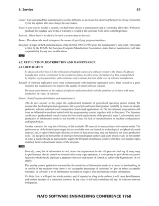 NATO SOFTWARE ENGINEERING CONFERENCE 1968
636. Service
Galler: I am concerned that manufacturers use this difficulty as an excuse for absolving themselves of any responsibil-
ity for the system after any change the user makes.
Naur: If you want to modify a system, you had better choose a manufacturer and a system that allow this. With most
products the standard case is that a warranty is voided if the customer fools about with the product.
Babcock: Often there is no choice for such a system open to the user.
Bemer: This shows the need to improve the means of specifying program interfaces.
Berghuis: A paper in the Communications of the ACM in 1963 or 1964 gives the manufacturer’s viewpoint. This paper,
written by the ECMA, the European Computer Manufacturer Association, states that no manufacturer will take
responsibility for any user modifications.
107
6.2. REPLICATION, DISTRIBUTION AND MAINTENANCE
6.2.1. REPLICATION
As discussed in Section 3.3, the replication of multiple copies of a software system is the phase of software
manufacture which corresponds to the production phase in other areas of engineering. It is accomplished
by simple copying operations, and constitutes only a minute fraction of the cost of software manufacture.
Randell: If software replication costs were commensurate with hardware replication costs, there would be a great
incentive for manufacturers to improve the quality of initial software releases.
The main contribution on the subject of software replication dealt with the problems associated with mass
production of copies of software.
Enlart: (from Program distribution and maintenance)
»We do not consider in this paper the sophisticated headache of generalized operating system testing. We
assume that the development programmers did a good job and tested their product carefully by means of sample
problems, selected potential users’cooperation, bench mark application, etc The development programmers will
issue an information medium loaded with the programming system, together with its literature. The literature
can be mass produced and stored to meet the forecasted requirements of the potential users. Unfortunately, mass
production of information media is not feasible to date, for lack of standardization in machine configurations
and input devices.
Another reason is the very low efficiency of the available DP material to mass produce information media. The
performances of the fastest input-output devices available now are limited for technological and physical consid-
erations, and, in spite of their high efficiency in terms of data processing, they are definitely not mass-production
tools. The last point is the number of interfaces between program authors and users which results in the number
of times a master should be duplicated to supply the Program Distribution Centers with their own master copies,
enabling them to disseminate copies of the program.
108
Basically, every bit of information is vital, hence the requirement for the 100 percent checking of every copy.
As performance checks cannot be resumed after every copy operation, it is necessary to provide the successive
functions which should duplicate a program with tools and means of control, to achieve the highest ratio of reli-
ability.
This quality control problem is worsened by the sensitivity of information media to a variety of mishandling, in
or outside of the machine room: there is no ‘acceptable percentage of variations’ or ‘plus or minus acceptable
tolerance’ in software: a bit of information recorded on a tape is true information or false information.
If a bit is false, it will spoil the whole product, and, if reported as a bug to the authors, it will cause bewilderment
and useless attempts at a corrective solution. In any case, it will ruin confidence (if any) in relations between
both parties.
 