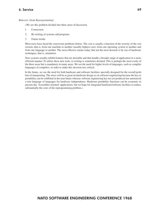 NATO SOFTWARE ENGINEERING CONFERENCE 1968
696. Service
Babcock: (from Reprogramming)
»We see this problem divided into three areas of discussion
1. Conversion
2. Re-writing of systems and programs
3. Future trends
Most users have faced the conversion problems before. The cost is usually a function of the severity of the con-
version, that is, from one machine to another (usually highest cost), from one operating system to another and
from one language to another. The most effective means today (but not the most desired) is by rise of hardware
techniques, that is, emulation.
New systems usually exhibit features that are desirable and that handle a broader range of application in a more
efficient manner. To utilize these new tools, re-writing is sometimes dictated. This is perhaps the most costly of
the three areas but is mandatory in many areas. We see the need for higher levels of languages, such as compiler
languages of compilers, in order to make this decision less critical.
In the future, we see the need for both hardware and software facilities specially designed for the overall prob-
lem of transporting. The stress will be as great on hardware design as on software engineering because the key to
portability can be exhibited in the near future whereas software engineering has not yet produced nor announced
a true language of languages for hardware independence. Hardware portability functions can be economic in
present day ‘Assembler-oriented’ applications, but we hope for integrated hardware/software facilities to reduce
substantially the costs of the reprogramming problem.«
 