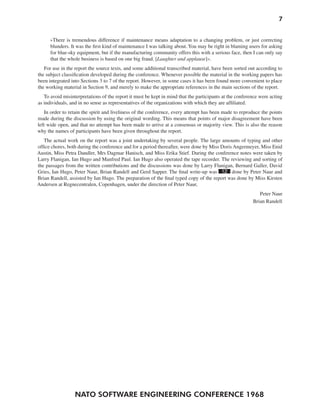 NATO SOFTWARE ENGINEERING CONFERENCE 1968
7
»There is tremendous difference if maintenance means adaptation to a changing problem, or just correcting
blunders. It was the first kind of maintenance I was talking about. You may be right in blaming users for asking
for blue-sky equipment, but if the manufacturing community offers this with a serious face, then I can only say
that the whole business is based on one big fraud. [Laughter and applause]«.
For use in the report the source texts, and some additional transcribed material, have been sorted out according to
the subject classification developed during the conference. Whenever possible the material in the working papers has
been integrated into Sections 3 to 7 of the report. However, in some cases it has been found more convenient to place
the working material in Section 9, and merely to make the appropriate references in the main sections of the report.
To avoid misinterpretations of the report it must be kept in mind that the participants at the conference were acting
as individuals, and in no sense as representatives of the organizations with which they are affiliated.
In order to retain the spirit and liveliness of the conference, every attempt has been made to reproduce the points
made during the discussion by using the original wording. This means that points of major disagreement have been
left wide open, and that no attempt has been made to arrive at a consensus or majority view. This is also the reason
why the names of participants have been given throughout the report.
The actual work on the report was a joint undertaking by several people. The large amounts of typing and other
office chores, both during the conference and for a period thereafter, were done by Miss Doris Angermeyer, Miss Enid
Austin, Miss Petra Dandler, Mrs Dagmar Hanisch, and Miss Erika Stief. During the conference notes were taken by
Larry Flanigan, Ian Hugo and Manfred Paul. Ian Hugo also operated the tape recorder. The reviewing and sorting of
the passages from the written contributions and the discussions was done by Larry Flanigan, Bernard Galler, David
Gries, Ian Hugo, Peter Naur, Brian Randell and Gerd Sapper. The final write-up was 12 done by Peter Naur and
Brian Randell, assisted by Ian Hugo. The preparation of the final typed copy of the report was done by Miss Kirsten
Andersen at Regnecentralen, Copenhagen, under the direction of Peter Naur,
Peter Naur
Brian Randell
 