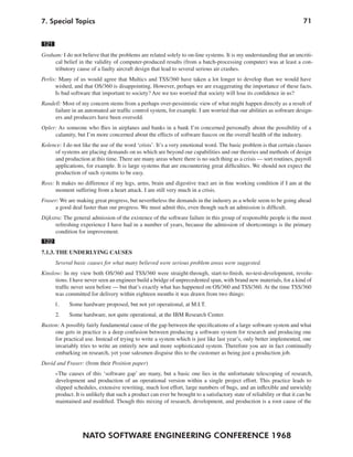 NATO SOFTWARE ENGINEERING CONFERENCE 1968
717. Special Topics
121
Graham: I do not believe that the problems are related solely to on-line systems. It is my understanding that an uncriti-
cal belief in the validity of computer-produced results (from a batch-processing computer) was at least a con-
tributory cause of a faulty aircraft design that lead to several serious air crashes.
Perlis: Many of us would agree that Multics and TSS/360 have taken a lot longer to develop than we would have
wished, and that OS/360 is disappointing. However, perhaps we are exaggerating the importance of these facts.
Is bad software that important to society? Are we too worried that society will lose its confidence in us?
Randell: Most of my concern stems from a perhaps over-pessimistic view of what might happen directly as a result of
failure in an automated air traffic control system, for example. I am worried that our abilities as software design-
ers and producers have been oversold.
Opler: As someone who flies in airplanes and banks in a bank I’m concerned personally about the possibility of a
calamity, but I’m more concerned about the effects of software fiascos on the overall health of the industry.
Kolence: I do not like the use of the word ‘crisis’. It’s a very emotional word. The basic problem is that certain classes
of systems are placing demands on us which are beyond our capabilities and our theories and methods of design
and production at this time. There are many areas where there is no such thing as a crisis — sort routines, payroll
applications, for example. It is large systems that are encountering great difficulties. We should not expect the
production of such systems to be easy.
Ross: It makes no difference if my legs, arms, brain and digestive tract are in fine working condition if I am at the
moment suffering from a heart attack. I am still very much in a crisis.
Fraser: We are making great progress, but nevertheless the demands in the industry as a whole seem to be going ahead
a good deal faster than our progress. We must admit this, even though such an admission is difficult.
Dijkstra: The general admission of the existence of the software failure in this group of responsible people is the most
refreshing experience I have had in a number of years, because the admission of shortcomings is the primary
condition for improvement.
122
7.1.3. THE UNDERLYING CAUSES
Several basic causes for what many believed were serious problem areas were suggested.
Kinslow: In my view both OS/360 and TSS/360 were straight-through, start-to-finish, no-test-development, revolu-
tions. I have never seen an engineer build a bridge of unprecedented span, with brand new materials, for a kind of
traffic never seen before — but that’s exactly what has happened on OS/360 and TSS/360. At the time TSS/360
was committed for delivery within eighteen months it was drawn from two things:
1. Some hardware proposed, but not yet operational, at M.I.T.
2. Some hardware, not quite operational, at the IBM Research Center.
Buxton: A possibly fairly fundamental cause of the gap between the specifications of a large software system and what
one gets in practice is a deep confusion between producing a software system for research and producing one
for practical use. Instead of trying to write a system which is just like last year’s, only better implemented, one
invariably tries to write an entirely new and more sophisticated system. Therefore you are in fact continually
embarking on research, yet your salesmen disguise this to the customer as being just a production job.
David and Fraser: (from their Position paper)
»The causes of this ‘software gap’ are many, but a basic one lies in the unfortunate telescoping of research,
development and production of an operational version within a single project effort. This practice leads to
slipped schedules, extensive rewriting, much lost effort, large numbers of bugs, and an inflexible and unwieldy
product. It is unlikely that such a product can ever be brought to a satisfactory state of reliability or that it can be
maintained and modified. Though this mixing of research, development, and production is a root cause of the
 