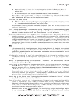 74
NATO SOFTWARE ENGINEERING CONFERENCE 1968
7. Special Topics
6. What curriculum do we have in mind for software engineers, regardless of what level we choose to
educate them?
7. Is software engineering really different from what we now call systems engineering?
We should answer these questions before we start giving recommendations, e.g., in the US to the National Sci-
ence Foundation, that large sums be spent on such education programs.
David: May I add another question:
8. What does software engineering and computing engineering have in common with engineering education
as it is defined in the United States today, or in Western Europe?
It does seem that computing engineering and software engineering, as they exist, are outside of the classical
engineering education area.
Perlis: There is in the United Stated a committee called COSINE, Computer Science in Engineering Education. Their
view of education of engineers in computers is primarily the view of users of computers, but not that there
should be a branch of engineering having as its goal the training of a new class of engineers.
David: However, there is nothing in what they have said that would preclude a branch of engineering education con-
cerned particularly with computing as such. We should ask ourselves seriously whether that would not be a good
thing. Certainly Richard Hamming has stated that the essence of computing today is an engineering viewpoint. It
certainly is not mathematics in the classical sense. In order to find colleagues who have a philosophy which may
contribute to our own enterprises, engineering is a much more fruitful area than would be one of the sciences or
mathematics, at least in my opinion. Incidentally, I think that a lot of engineering education in the United States
is stuck in the mud.
127
Software engineering and computing engineering have an extremely important and nice aspect to them, namely
that people want to work on things that meet other people’s needs. They are not interested in working on abstrac-
tions entirely, they want to have an impact on the world. This is the real strength of computing today, and it is
the essence of engineering.
Ross: I agree very strongly that our field is in the engineering domain, for the reason that our main purpose is to do
something for somebody. To Perlis: my answers to your questions are: no; no; BA; yes; yes; question mark;
yes.
Randell: I am worried about the term ‘software engineering’. I would prefer a name indicating a wider scope, for
instance ‘data systems engineering’.
Dijkstra: We, in the Netherlands, have the title Mathematical Engineer. Software engineering seems to be the activity
for the Mathematical Engineer par excellence. This seems to fit perfectly. On the one hand, we have all the
aspects of an engineering activity, in that you are making something and want to see that it really works. On the
other hand, our basic tools are mathematical in nature.
I want to add another question or remark to your list. You are right in saying that lots of systems really work,
these are our glimmer of hope. But there is a profound difference between observing that apparently some
people are able to do something, and being able to teach that ability.
Wodon: There are many places in Europe where there is no education either in hardware or in software. This confer-
ence should drive home the point that this is ridiculous.
Hume: In University of Toronto we have a graduate department of Computer Science. We also have some bachelor
degrees in Computer Science, one of which is the engineering stream in a course called Engineering Science,
presumably something like mathematical engineering. In this stream there is the opportunity to choose graduate
work, even in the department of electrical engineering, which has set itself up as a specialist in software. The
people in this department have written compilers themselves.
What really worries me about software engineering is, do universities have to engage in large software projects
in order to remain experts in 128 the field of software engineering? Do they have to hire people who have
 