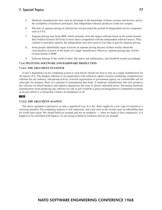 NATO SOFTWARE ENGINEERING CONFERENCE 1968
777. Special Topics
5. Hardware manufacturers have such an advantage in the knowledge of future systems and devices, and in
the availability of hardware prototypes, that independent software producers could not compete.
6. The lack of separate pricing of software has not prevented the growth of independent service companies
such as UCC.
7. Separate pricing may bring IBM, which currently owns the largest software house in the world (namely
their Federal Systems Division) in more direct competition with the independent software houses. Thus,
contrary to prevalent opinion, the independents may have more to lose than to gain by separate pricing.
8. Some people undoubtedly argue in favour of separate pricing because of their worries about the
concentration of power in the hands of a single manufacturer. However, separate pricing may well be
of most benefit to IBM
9. Software belongs to the world of ideas, like music and mathematics, and should be treated accordingly.
7.3.4. SPLITTING SOFTWARE AND HARDWARE PRODUCTION
7.3.4.1. THE ARGUMENT IN FAVOUR
A user’s dependence on his computing system is such that he should not have to rely on a single manufacturer for
all aspects of it. The dangers inherent in an organization with sufficient capital resources producing comprehensive
software for any industry, educational activity, research organisation or government agency are considerable and far
outweigh, for instance, those of a national or international data bank. A hardware manufacturer who also produces
the software on which business and industry depend has the reins to almost unlimited power. Preventing hardware
manufacturers from producing any software for sale or gift would be a great encouragement to competition essential
in an area which is so broad that it knows no boundaries at all.
133
7.3.4.2. THE ARGUMENT AGAINST
The above argument is persuasive in only a superficial way. It is the ‘there oughta be a law’ type of reaction to a
worrying situation. The computing industry is still embryonic, and a law such as this would cause an inflexibility that
we would later regret. We should build on strength and not on weakness — when we begin to fear competence, if it
happens to be correlated with bigness, we are trying to build on weakness and not on strength.
 
