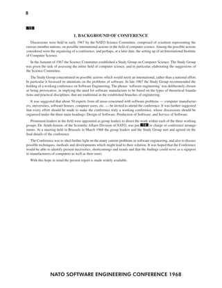 8
NATO SOFTWARE ENGINEERING CONFERENCE 1968
13
1. BACKGROUND OF CONFERENCE
Discussions were held in early 1967 by the NATO Science Committee, comprised of scientists representing the
various member nations, on possible international actions in the field of computer science. Among the possible actions
considered were the organising of a conference, and perhaps, at a later date, the setting up of an International Institute
of Computer Science.
In the Autumn of 1967 the Science Committee established a Study Group on Computer Science. The Study Group
was given the task of assessing the entire field of computer science, and in particular, elaborating the suggestions of
the Science Committee.
The Study Group concentrated on possible actions which would merit an international, rather than a national effort.
In particular it focussed its attentions on the problems of software. In late 1967 the Study Group recommended the
holding of a working conference on Software Engineering. The phrase ‘software engineering’was deliberately chosen
as being provocative, in implying the need for software manufacture to be based on the types of theoretical founda-
tions and practical disciplines, that are traditional in the established branches of engineering.
It was suggested that about 50 experts from all areas concerned with software problems — computer manufactur-
ers, universities, software houses, computer users, etc. — be invited to attend the conference. It was further suggested
that every effort should be made to make the conference truly a working conference, whose discussions should be
organised under the three main headings: Design of Software, Production of Software, and Service of Software.
Prominent leaders in the field were appointed as group leaders to direct the work within each of the three working
groups. Dr. Arnth-Jensen, of the Scientific Affairs Division of NATO, was put 14 in charge of conference arrange-
ments. At a meeting held in Brussels in March 1968 the group leaders and the Study Group met and agreed on the
final details of the conference.
The Conference was to shed further light on the many current problems in software engineering, and also to discuss
possible techniques, methods and developments which might lead to their solution. It was hoped that the Conference
would be able to identify present necessities, shortcomings and trends and that the findings could serve as a signpost
to manufacturers of computers as well as their users.
With this hope in mind the present report is made widely available.
 