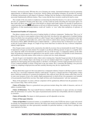 NATO SOFTWARE ENGINEERING CONFERENCE 1968
818. Invited Addresses
‘inventory’ need not be nearly 300 times the cost of keeping one routine. Automated techniques exist for generating
approximations of different degrees of precision. Various editing and binding techniques are possible for inserting
or deleting code pertinent to each degree of robustness. Perhaps only the floating-vs-fixed dichotomy would actually
necessitate fundamentally different routines. Thus it seems that the basic inventory would not be hard to create.
The example of the sine routine re-emphasizes an interesting fact about this business. It is safe to assert that almost
all sines are computed in floating point these days, yet that would not justify discarding the fixed point option, for
that could well throw away a large part of the business in distinct tailor-made routines for myriads of small process-
control and other real-time 142 applications on all sorts of different hardware. ‘Mass production’ of software means
multiplicity of what manufacturing industry would call ‘models,’ or ‘sizes’ rather than multiplicity of replicates of
each.
Parameterized Families of Components
One phrase contains much of the secret of making families of software components: ‘binding time.’ This is an ‘in’
phrase this year, but it is more popular in theory than in the field. Just about the only applications of multiple binding
times I can think of are sort generators and the so-called ‘Sysgen’types of application: filling in parameters at the time
routines are compiled to control table sizes, and to some extent to control choice among several bodies of code. The
best known of these, IBM’s OS/360 Sysgen is indeed elaborate — software houses have set themselves up as experts
on this job. Sysgen differs, though, in a couple of ways from what I have in mind as the way a software components
industry might operate.
First, Sysgen creates systems not by construction, but rather by excision, from an intentionally fat model. The types
of adjustment in Sysgen are fairly limited. For example it can allocate differing amounts of space to a compiler, but it
can’t adjust the width of list link fields in proportion to the size of the list space. A components industry on the other
hand, not producing components for application to one specific system, would have to be flexible in more dimensions,
and would have to provide routines whose niches in a system were less clearly delineated.
Second, Sysgen is not intended to reduce object code or running time. Typically Sysgen provides for the presetting
of defaults, such as whether object code listings are or are not standard output from a compiler. The entire run-time
apparatus for interrogating and executing options is still there, even though a customer might guarantee he’d never use
it were it indeed profitable to refrain. Going back to the sine routine, this is somewhat like building a low precision
routine by computing in high precision and then carefully throwing away the less significant bits.
143
Having shown that sysgen isn’t the exact pattern for a components industry, I hasten to add that in spirit it is almost
the only way a successful components industry could operate. To purvey a rational spectrum of high quality compo-
nents a fabricator would have to systemize his production. One could not stock 300 sine routines unless they were all
in some sense instances of just a few models, highly parameterized, in which all but a few parameters were intended
to be permanently bound before run time. One might call these early-bound parameters ‘sale time’ parameters.
Many of the parameters of a basic software component will be qualitatively different from the parameters of rou-
tines we know today. There will be at least
Choice of Precision. Taken in a generalized sense precision includes things like width of characters, and size of
address or pointer fields.
Choice of Robustness. The exact tradeoff between reliability and compactness in space and time can strongly
affect the performance of a system. This aspect of parameterization and the next will probably rank first in importance
to customers.
Choice of Generality. The degree to which parameters are left adjustable at run time.
Choice of Time-space behavior.
Choice of Algorithm. In numerical routines, as exemplified by those in the CACM, this choice is quite well catered
for already. For nonnumerical routines, however, this choice must usually be decided on the basis of folklore. As some
nonnumerical algorithms are often spectacularly unsuitable for particular hardware, a wide choice is perhaps even
more imperative for them.
 