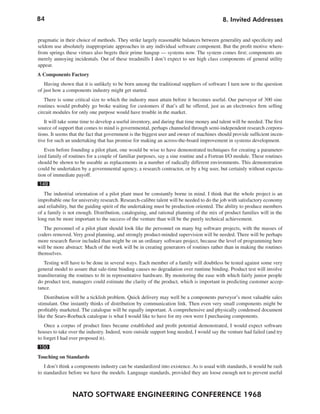 84
NATO SOFTWARE ENGINEERING CONFERENCE 1968
8. Invited Addresses
pragmatic in their choice of methods. They strike largely reasonable balances between generality and specificity and
seldom use absolutely inappropriate approaches in any individual software component. But the profit motive where-
from springs these virtues also begets their prime hangup — systems now. The system comes first; components are
merely annoying incidentals. Out of these treadmills I don’t expect to see high class components of general utility
appear.
A Components Factory
Having shown that it is unlikely to be born among the traditional suppliers of software I turn now to the question
of just how a components industry might get started.
There is some critical size to which the industry must attain before it becomes useful. Our purveyor of 300 sine
routines would probably go broke waiting for customers if that’s all he offered, just as an electronics firm selling
circuit modules for only one purpose would have trouble in the market.
It will take some time to develop a useful inventory, and during that time money and talent will be needed. The first
source of support that comes to mind is governmental, perhaps channeled through semi-independent research corpora-
tions. It seems that the fact that government is the biggest user and owner of machines should provide sufficient incen-
tive for such an undertaking that has promise for making an across-the-board improvement in systems development.
Even before founding a pilot plant, one would be wise to have demonstrated techniques for creating a parameter-
ized family of routines for a couple of familiar purposes, say a sine routine and a Fortran I/O module. These routines
should be shown to be useable as replacements in a number of radically different environments. This demonstration
could be undertaken by a governmental agency, a research contractor, or by a big user, but certainly without expecta-
tion of immediate payoff.
149
The industrial orientation of a pilot plant must be constantly borne in mind. I think that the whole project is an
improbable one for university research. Research-calibre talent will be needed to do the job with satisfactory economy
and reliability, but the guiding spirit of the undertaking must be production oriented. The ability to produce members
of a family is not enough. Distribution, cataloguing, and rational planning of the mix of product families will in the
long run be more important to the success of the venture than will be the purely technical achievement.
The personnel of a pilot plant should look like the personnel on many big software projects, with the masses of
coders removed. Very good planning, and strongly product-minded supervision will be needed. There will be perhaps
more research flavor included than might be on an ordinary software project, because the level of programming here
will be more abstract: Much of the work will be in creating generators of routines rather than in making the routines
themselves.
Testing will have to be done in several ways. Each member of a family will doubtless be tested against some very
general model to assure that sale-time binding causes no degradation over runtime binding. Product test will involve
transliterating the routines to fit in representative hardware. By monitoring the ease with which fairly junior people
do product test, managers could estimate the clarity of the product, which is important in predicting customer accep-
tance.
Distribution will be a ticklish problem. Quick delivery may well be a components purveyor’s most valuable sales
stimulant. One instantly thinks of distribution by communication link. Then even very small components might be
profitably marketed. The catalogue will be equally important. A comprehensive and physically condensed document
like the Sears-Roebuck catalogue is what I would like to have for my own were I purchasing components.
Once a corpus of product lines became established and profit potential demonstrated, I would expect software
houses to take over the industry. Indeed, were outside support long needed, I would say the venture had failed (and try
to forget I had ever proposed it).
150
Touching on Standards
I don’t think a components industry can be standardized into existence. As is usual with standards, it would be rash
to standardize before we have the models. Language standards, provided they are loose enough not to prevent useful
 