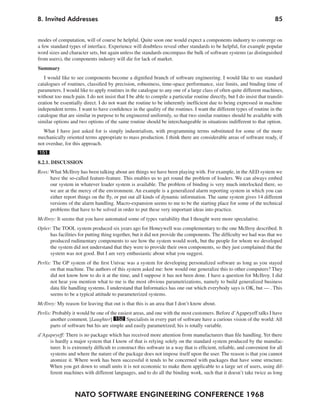 NATO SOFTWARE ENGINEERING CONFERENCE 1968
858. Invited Addresses
modes of computation, will of course be helpful. Quite soon one would expect a components industry to converge on
a few standard types of interface. Experience will doubtless reveal other standards to be helpful, for example popular
word sizes and character sets, but again unless the standards encompass the bulk of software systems (as distinguished
from users), the components industry will die for lack of market.
Summary
I would like to see components become a dignified branch of software engineering. I would like to see standard
catalogues of routines, classified by precision, robustness, time-space performance, size limits, and binding time of
parameters. I would like to apply routines in the catalogue to any one of a large class of often quite different machines,
without too much pain. I do not insist that I be able to compile a particular routine directly, but I do insist that translit-
eration be essentially direct. I do not want the routine to be inherently inefficient due to being expressed in machine
independent terms. I want to have confidence in the quality of the routines. I want the different types of routine in the
catalogue that are similar in purpose to be engineered uniformly, so that two similar routines should be available with
similar options and two options of the same routine should be interchangeable in situations indifferent to that option.
What I have just asked for is simply industrialism, with programming terms substituted for some of the more
mechanically oriented terms appropriate to mass production. I think there are considerable areas of software ready, if
not overdue, for this approach.
151
8.2.1. DISCUSSION
Ross: What McIlroy has been talking about are things we have been playing with. For example, in the AED system we
have the so-called feature-feature. This enables us to get round the problem of loaders. We can always embed
our system in whatever loader system is available. The problem of binding is very much interlocked there, so
we are at the mercy of the environment. An example is a generalized alarm reporting system in which you can
either report things on the fly, or put out all kinds of dynamic information. The same system gives 14 different
versions of the alarm handling. Macro-expansion seems to me to be the starting place for some of the technical
problems that have to be solved in order to put these very important ideas into practice.
McIlroy: It seems that you have automated some of types variability that I thought were more speculative.
Opler: The TOOL system produced six years ago for Honeywell was complementary to the one McIlroy described. It
has facilities for putting thing together, but it did not provide the components. The difficulty we had was that we
produced rudimentary components to see how the system would work, but the people for whom we developed
the system did not understand that they were to provide their own components, so they just complained that the
system was not good. But I am very enthusiastic about what you suggest.
Perlis: The GP system of the first Univac was a system for developing personalized software as long as you stayed
on that machine. The authors of this system asked me: how would one generalize this to other computers? They
did not know how to do it at the time, and I suppose it has not been done. I have a question for McIlroy. I did
not hear you mention what to me is the most obvious parametrizations, namely to build generalized business
data file handling systems. I understand that Informatics has one out which everybody says is OK, but — . This
seems to be a typical attitude to parameterized systems.
McIlroy: My reason for leaving that out is that this is an area that I don’t know about.
Perlis: Probably it would be one of the easiest areas, and one with the most customers. Before d’Agapeyeff talks I have
another comment. [Laughter] 152 Specialists in every part of software have a curious vision of the world: All
parts of software but his are simple and easily parametrized; his is totally variable.
d’Agapeyeff: There is no package which has received more attention from manufacturers than file handling. Yet there
is hardly a major system that I know of that is relying solely on the standard system produced by the manufac-
turer. It is extremely difficult to construct this software in a way that is efficient, reliable, and convenient for all
systems and where the nature of the package does not impose itself upon the user. The reason is that you cannot
atomize it. Where work has been successful it tends to be concerned with packages that have some structure.
When you get down to small units it is not economic to make them applicable to a large set of users, using dif-
ferent machines with different languages, and to do all the binding work, such that it doesn’t take twice as long
 
