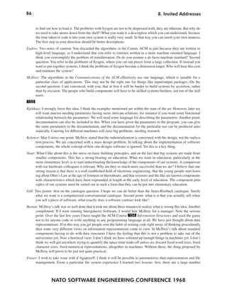 86
NATO SOFTWARE ENGINEERING CONFERENCE 1968
8. Invited Addresses
to find out how to load it. The problems with Sysgen are not to be dispensed with, they are inherent. But why do
we need to take atoms down from the shelf? What you want is a description which you can understand, because
the time taken to code it into your own system is really very small. In that way you can insert your own nuances.
The first step in your direction should be better descriptions.
Endres: Two notes of caution: You discarded the algorithms in the Comm. ACM in part because they are written in
high-level language, so I understand that you refer to routines written in a more machine oriented language. I
think you oversimplify the problem of transliteration. Or do you assume a de facto machine standard? Second
question: You refer to the problems of Sysgen, where you cut out pieces from a large collection. If instead you
want to put together systems, I think the problems of Sysgen become a dimension larger. Who will bear this cost,
and maintain the system?
McIlroy: The algorithms in the Communications of the ACM effectively use one language, which is suitable for a
particular class of applications. This may not be the right one for things like input/output packages. On the
second question: I am convinced, with you, that at first it will be harder to build systems by accretion, rather
than by excision. The people who build components will have to be skilled systems builders, not run of the mill
users.
153
Kjeldaas: I strongly favor this idea. I think the examples mentioned are within the state of the art. However, later we
will want macros needing parameters having more intricate relations, for instance if you want some functional
relationship between the parameters. We will need some language for describing the parameters. Another point:
documentation can also be included in this. When you have given the parameters to the program, you can give
the same parameters to the documentation, and the documentation for the particular use can be produced auto-
matically. Catering for different machines will raise big problems, needing research.
Kolence: May I stress one point: McIlroy stated that the industrialization is concerned with the design, not the replica-
tion process. We are concerned with a mass design problem. In talking about the implementation of software
components, the whole concept of how one designs software is ignored. Yet this is a key thing.
Naur: What I like about this is the stress on basic building principles, and on the fact that big systems are made from
smaller components. This has a strong bearing on education. What we want in education, particularly at the
more elementary level, is to start indoctrinating the knowledge of the components of our systems. A comparison
with our hardware colleagues is relevant. Why are they so much more successful than we are? I believe that one
strong reason is that there is a well established field of electronic engineering, that the young people start learn-
ing about Ohm’s Law at the age of fourteen or thereabouts, and that resistors and the like are known components
with characteristics which have been expounded at length at the early level of education. The component prin-
ciples of our systems must be sorted out in such a form that they can be put into elementary education.
Gill: Two points: first on the catalogue question. I hope we can do better than the Sears-Roebuck catalogue. Surely
what we want is a computerized conversational catalogue. Second point: what is it that you actually sell when
you sell a piece of software, what exactly does a software contract look like?
Barton: McIlroy’s talk was so well done that it took me about three minutes to realize what is wrong this idea. Another
compliment: If I were running Intergalactic Software, I would hire McIlroy for a manager. Now the serious
point: Over the last few years I have taught the ACM Course 154 Information Structures and used the game
not to let anyone code or write anything in any programming language at all. We have just thought about data
representations. If in this way you get people over the habit of writing code right away, of thinking procedurally,
then some very different views on information representations come to view. In McIlroy’s talk about standard
components having to do with data structures I have the feeling that this is not a problem to take out of the
universities yet. Now a heretical view: I don’t think we have softened up enough things in machines yet. I don’t
think we will get anywhere trying to quantify the space-time trade-off unless we discard fixed word sizes, fixed
character sizes, fixed numerical representations, altogether in machines. Without these, the thing proposed by
McIlroy will prove to be just not quite practical.
Fraser: I wish to take issue with d’Agapeyeff. I think it will be possible to parameterize data representation and file
management. From a particular file system experience I learned two lessons: first, there are a large number
 