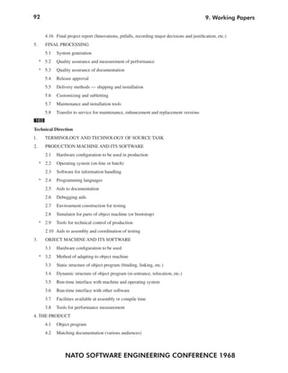 92
NATO SOFTWARE ENGINEERING CONFERENCE 1968
9. Working Papers
4.16 Final project report (Innovations, pitfalls, recording major decisions and justification, etc.)
5. FINAL PROCESSING
5.1 System generation
* 5.2 Quality assurance and measurement of performance
* 5.3 Quality assurance of documentation
5.4 Release approval
5.5 Delivery methods — shipping and installation
5.6 Customizing and subletting
5.7 Maintenance and installation tools
5.8 Transfer to service for maintenance, enhancement and replacement versions
163
Technical Direction
1. TERMINOLOGY AND TECHNOLOGY OF SOURCE TASK
2. PRODUCTION MACHINE AND ITS SOFTWARE
2.1 Hardware configuration to be used in production
* 2.2 Operating system (on-line or batch)
2.3 Software for information handling
* 2.4 Programming languages
2.5 Aids to documentation
2.6 Debugging aids
2.7 Environment construction for testing
2.8 Simulator for parts of object machine (or bootstrap)
* 2.9 Tools for technical control of production
2.10 Aids to assembly and coordination of testing
3. OBJECT MACHINE AND ITS SOFTWARE
3.1 Hardware configuration to be used
* 3.2 Method of adapting to object machine
3.3 Static structure of object program (binding, linking, etc.)
3.4 Dynamic structure of object program (re-entrance, relocation, etc.)
3.5 Run-time interface with machine and operating system
3.6 Run-time interface with other software
3.7 Facilities available at assembly or compile time
3.8 Tools for performance measurement
4. THE PRODUCT
4.1 Object program
4.2 Matching documentation (various audiences)
 