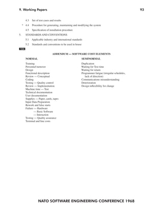 NATO SOFTWARE ENGINEERING CONFERENCE 1968
939. Working Papers
4.3 Set of test cases and results
* 4.4 Procedure for generating, maintaining and modifying the system
4.5 Specification of installation procedure
5. STANDARDS AND CONVENTIONS
5.1 Applicable industry and international standards
5.2 Standards and conventions to be used in house
164
ADDENDUM — SOFTWARE COST ELEMENTS
NORMAL SEMINORMAL
Training Duplication
Personnel turnover Waiting for Test time
Design Waiting for return
Functional description Programmer fatigue (irregular schedules,
Review — Conceptual lack of direction)
Coding Communications misunderstanding
Testing — Quality control Deterioration
Review — Implementation Design inflexibility for change
Machine time — Test
Technical documentation
User documentation
Supplies — Paper, cards, tapes
Input Data Preparation
Rework and false starts
Failure — Hardware
— Basic Software
— Interaction
Testing — Quality assurance
Terminal and line costs
 