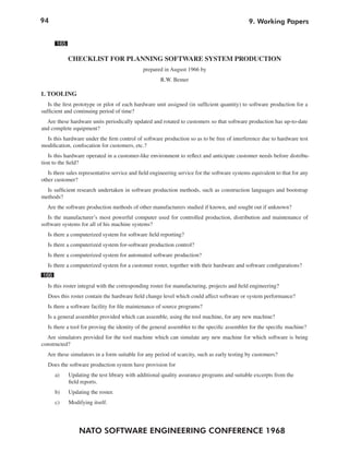 94
NATO SOFTWARE ENGINEERING CONFERENCE 1968
9. Working Papers
165
CHECKLIST FOR PLANNING SOFTWARE SYSTEM PRODUCTION
prepared in August 1966 by
R.W. Bemer
1. TOOLING
Is the first prototype or pilot of each hardware unit assigned (in sufficient quantity) to software production for a
sufficient and continuing period of time?
Are these hardware units periodically updated and rotated to customers so that software production has up-to-date
and complete equipment?
Is this hardware under the firm control of software production so as to be free of interference due to hardware test
modification, confiscation for customers, etc.?
Is this hardware operated in a customer-like environment to reflect and anticipate customer needs before distribu-
tion to the field?
Is there sales representative service and field engineering service for the software systems equivalent to that for any
other customer?
Is sufficient research undertaken in software production methods, such as construction languages and bootstrap
methods?
Are the software production methods of other manufacturers studied if known, and sought out if unknown?
Is the manufacturer’s most powerful computer used for controlled production, distribution and maintenance of
software systems for all of his machine systems?
Is there a computerized system for software field reporting?
Is there a computerized system for-software production control?
Is there a computerized system for automated software production?
Is there a computerized system for a customer roster, together with their hardware and software configurations?
166
Is this roster integral with the corresponding roster for manufacturing, projects and field engineering?
Does this roster contain the hardware field change level which could affect software or system performance?
Is there a software facility for file maintenance of source programs?
Is a general assembler provided which can assemble, using the tool machine, for any new machine?
Is there a tool for proving the identity of the general assembler to the specific assembler for the specific machine?
Are simulators provided for the tool machine which can simulate any new machine for which software is being
constructed?
Are these simulators in a form suitable for any period of scarcity, such as early testing by customers?
Does the software production system have provision for
a) Updating the test library with additional quality assurance programs and suitable excerpts from the
field reports.
b) Updating the roster.
c) Modifying itself.
 
