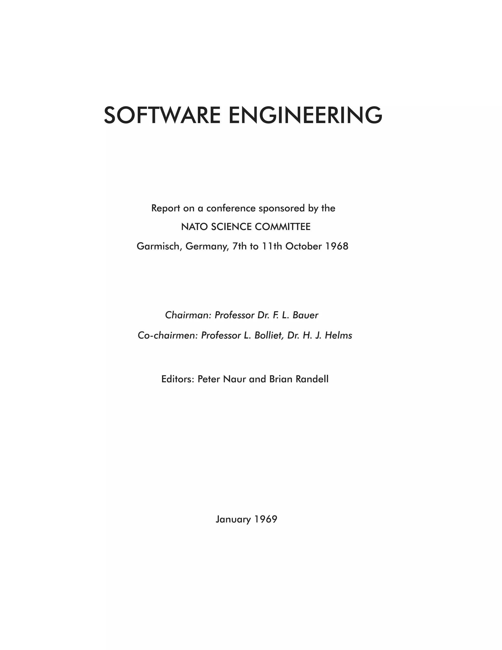 SOFTWARE ENGINEERING


     Report on a conference sponsored by the
            NATO SCIENCE COMMITTEE
  Garmisch, Germany, 7th to 11th October 1968




        Chairman: Professor Dr. F. L. Bauer

  Co-chairmen: Professor L. Bolliet, Dr. H. J. Helms



       Editors: Peter Naur and Brian Randell




                    January 1969
 