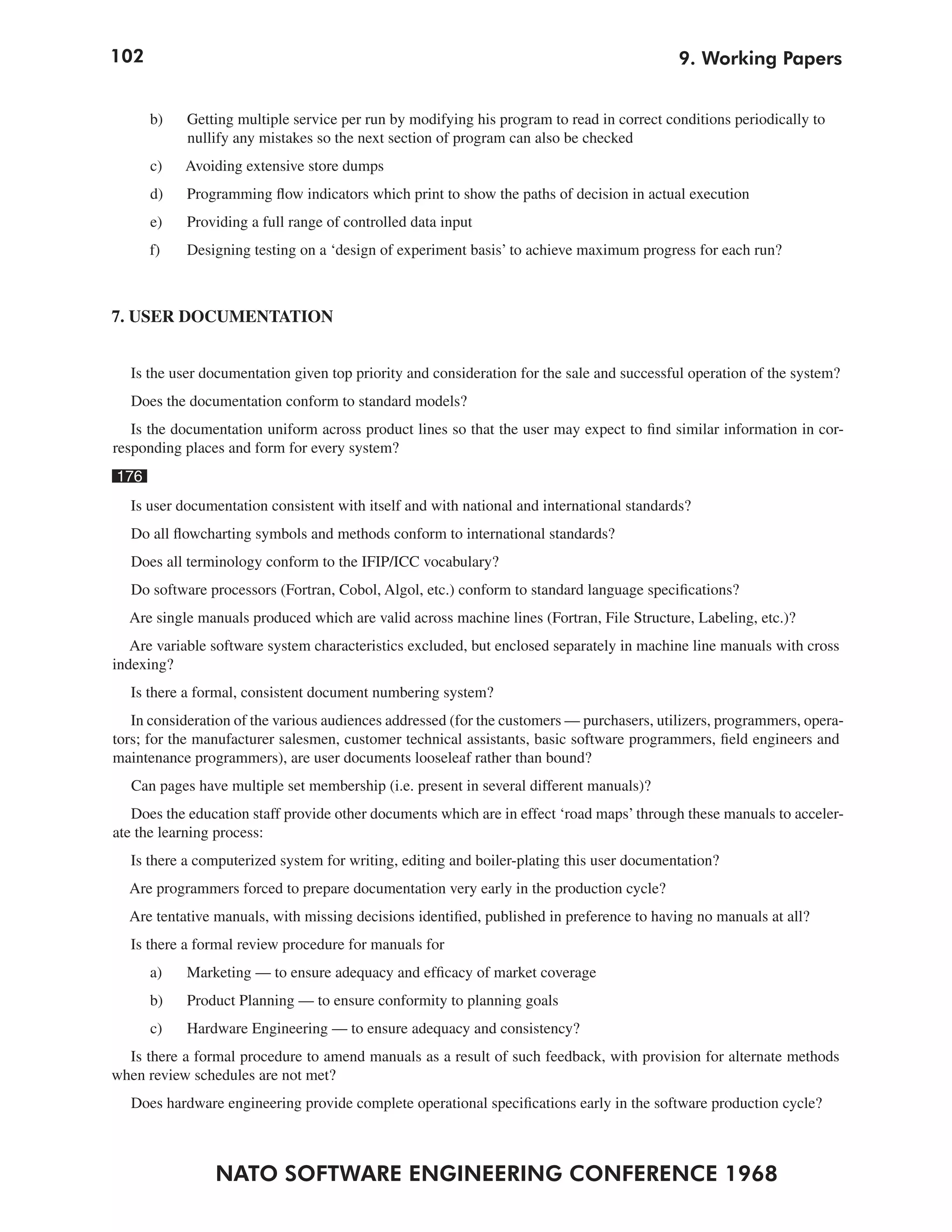 102                                                                                        9. Working Papers


      b)    Getting multiple service per run by modifying his program to read in correct conditions periodically to
            nullify any mistakes so the next section of program can also be checked
      c)   Avoiding extensive store dumps
      d)   Programming flow indicators which print to show the paths of decision in actual execution
      e)   Providing a full range of controlled data input
      f)   Designing testing on a ‘design of experiment basis’ to achieve maximum progress for each run?



7. USER DOCUMENTATION


  Is the user documentation given top priority and consideration for the sale and successful operation of the system?
   Does the documentation conform to standard models?
   Is the documentation uniform across product lines so that the user may expect to find similar information in cor-
responding places and form for every system?
176
  Is user documentation consistent with itself and with national and international standards?
   Do all flowcharting symbols and methods conform to international standards?
   Does all terminology conform to the IFIP/ICC vocabulary?
   Do software processors (Fortran, Cobol, Algol, etc.) conform to standard language specifications?
  Are single manuals produced which are valid across machine lines (Fortran, File Structure, Labeling, etc.)?
   Are variable software system characteristics excluded, but enclosed separately in machine line manuals with cross
indexing?
  Is there a formal, consistent document numbering system?
   In consideration of the various audiences addressed (for the customers — purchasers, utilizers, programmers, opera-
tors; for the manufacturer salesmen, customer technical assistants, basic software programmers, field engineers and
maintenance programmers), are user documents looseleaf rather than bound?
   Can pages have multiple set membership (i.e. present in several different manuals)?
   Does the education staff provide other documents which are in effect ‘road maps’ through these manuals to acceler-
ate the learning process:
  Is there a computerized system for writing, editing and boiler-plating this user documentation?
  Are programmers forced to prepare documentation very early in the production cycle?
  Are tentative manuals, with missing decisions identified, published in preference to having no manuals at all?
  Is there a formal review procedure for manuals for
      a)   Marketing — to ensure adequacy and efficacy of market coverage
      b)   Product Planning — to ensure conformity to planning goals
      c)   Hardware Engineering — to ensure adequacy and consistency?
  Is there a formal procedure to amend manuals as a result of such feedback, with provision for alternate methods
when review schedules are not met?
   Does hardware engineering provide complete operational specifications early in the software production cycle?



                NATO SOFTWARE ENGINEERING CONFERENCE 1968
 