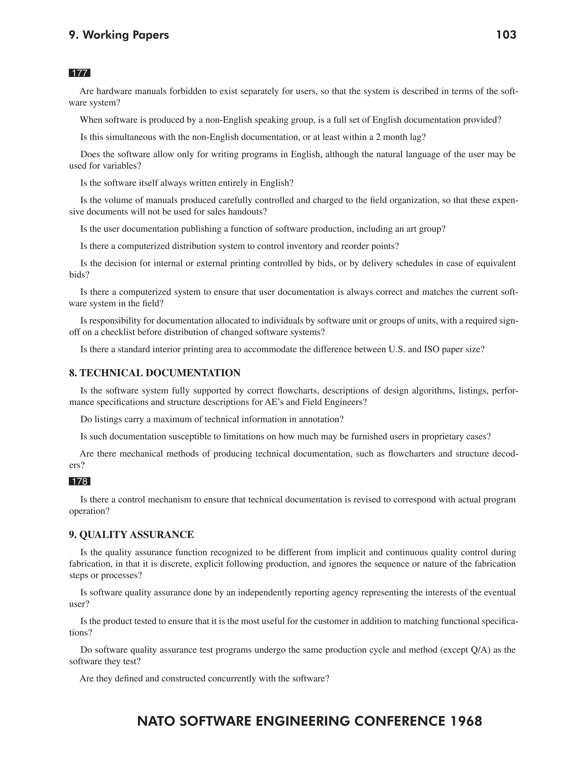 9. Working Papers                                                                                                    103


177
  Are hardware manuals forbidden to exist separately for users, so that the system is described in terms of the soft-
ware system?
  When software is produced by a non-English speaking group, is a full set of English documentation provided?
   Is this simultaneous with the non-English documentation, or at least within a 2 month lag?
   Does the software allow only for writing programs in English, although the natural language of the user may be
used for variables?
   Is the software itself always written entirely in English?
   Is the volume of manuals produced carefully controlled and charged to the field organization, so that these expen-
sive documents will not be used for sales handouts?
   Is the user documentation publishing a function of software production, including an art group?
   Is there a computerized distribution system to control inventory and reorder points?
   Is the decision for internal or external printing controlled by bids, or by delivery schedules in case of equivalent
bids?
  Is there a computerized system to ensure that user documentation is always correct and matches the current soft-
ware system in the field?
   Is responsibility for documentation allocated to individuals by software unit or groups of units, with a required sign-
off on a checklist before distribution of changed software systems?
   Is there a standard interior printing area to accommodate the difference between U.S. and ISO paper size?

8. TECHNICAL DOCUMENTATION
  Is the software system fully supported by correct flowcharts, descriptions of design algorithms, listings, perfor-
mance specifications and structure descriptions for AE’s and Field Engineers?
   Do listings carry a maximum of technical information in annotation?
   Is such documentation susceptible to limitations on how much may be furnished users in proprietary cases?
   Are there mechanical methods of producing technical documentation, such as flowcharters and structure decod-
ers?
178
  Is there a control mechanism to ensure that technical documentation is revised to correspond with actual program
operation?

9. QUALITY ASSURANCE
   Is the quality assurance function recognized to be different from implicit and continuous quality control during
fabrication, in that it is discrete, explicit following production, and ignores the sequence or nature of the fabrication
steps or processes?
   Is software quality assurance done by an independently reporting agency representing the interests of the eventual
user?
   Is the product tested to ensure that it is the most useful for the customer in addition to matching functional specifica-
tions?
   Do software quality assurance test programs undergo the same production cycle and method (except Q/A) as the
software they test?
  Are they defined and constructed concurrently with the software?



                  NATO SOFTWARE ENGINEERING CONFERENCE 1968
 