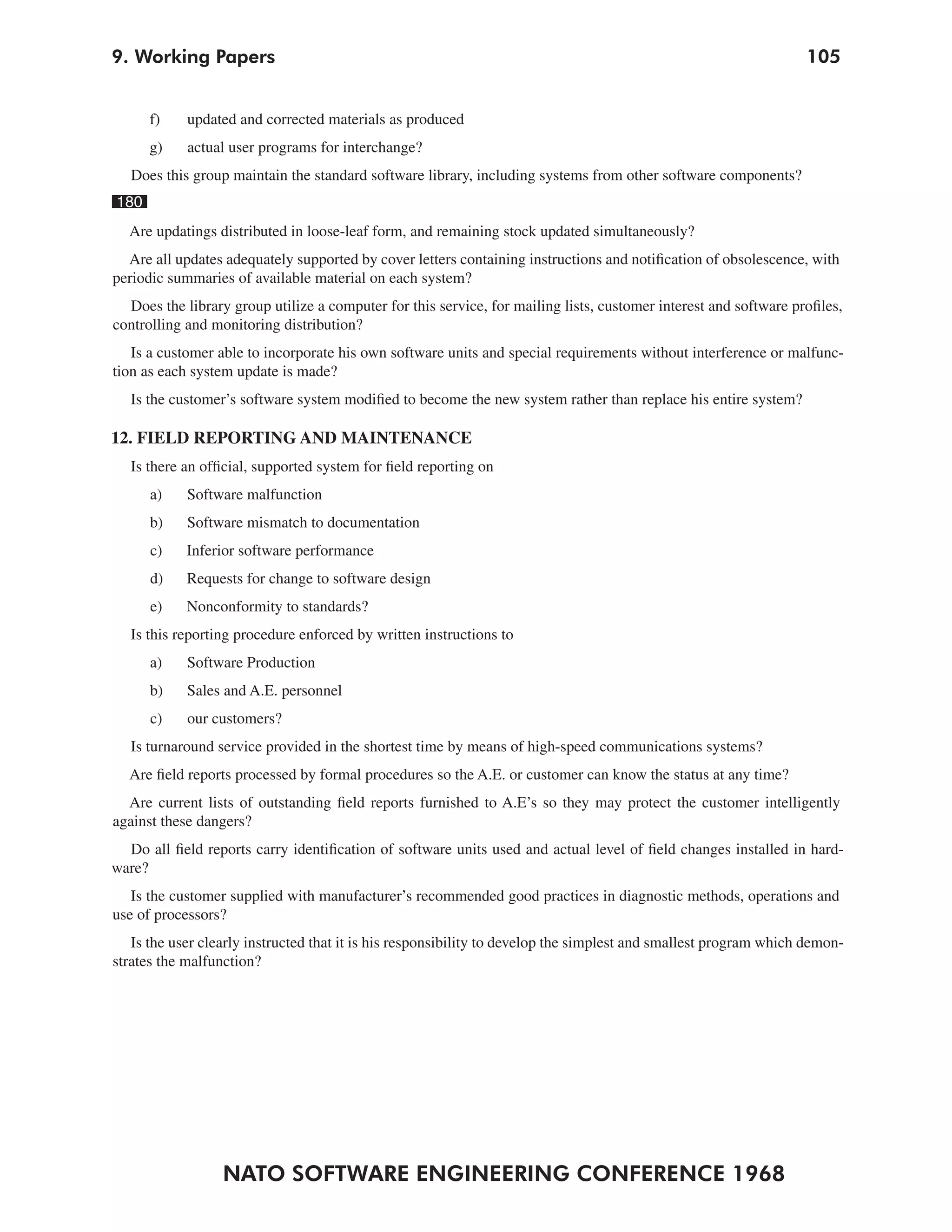 9. Working Papers                                                                                                  105


      f)    updated and corrected materials as produced
      g)    actual user programs for interchange?
   Does this group maintain the standard software library, including systems from other software components?
180
  Are updatings distributed in loose-leaf form, and remaining stock updated simultaneously?
  Are all updates adequately supported by cover letters containing instructions and notification of obsolescence, with
periodic summaries of available material on each system?
  Does the library group utilize a computer for this service, for mailing lists, customer interest and software profiles,
controlling and monitoring distribution?
   Is a customer able to incorporate his own software units and special requirements without interference or malfunc-
tion as each system update is made?
   Is the customer’s software system modified to become the new system rather than replace his entire system?

12. FIELD REPORTING AND MAINTENANCE
   Is there an official, supported system for field reporting on
      a)    Software malfunction
      b)    Software mismatch to documentation
      c)    Inferior software performance
      d)    Requests for change to software design
      e)    Nonconformity to standards?
   Is this reporting procedure enforced by written instructions to
      a)    Software Production
      b)    Sales and A.E. personnel
      c)    our customers?
   Is turnaround service provided in the shortest time by means of high-speed communications systems?
  Are field reports processed by formal procedures so the A.E. or customer can know the status at any time?
  Are current lists of outstanding field reports furnished to A.E’s so they may protect the customer intelligently
against these dangers?
  Do all field reports carry identification of software units used and actual level of field changes installed in hard-
ware?
   Is the customer supplied with manufacturer’s recommended good practices in diagnostic methods, operations and
use of processors?
   Is the user clearly instructed that it is his responsibility to develop the simplest and smallest program which demon-
strates the malfunction?




                  NATO SOFTWARE ENGINEERING CONFERENCE 1968
 