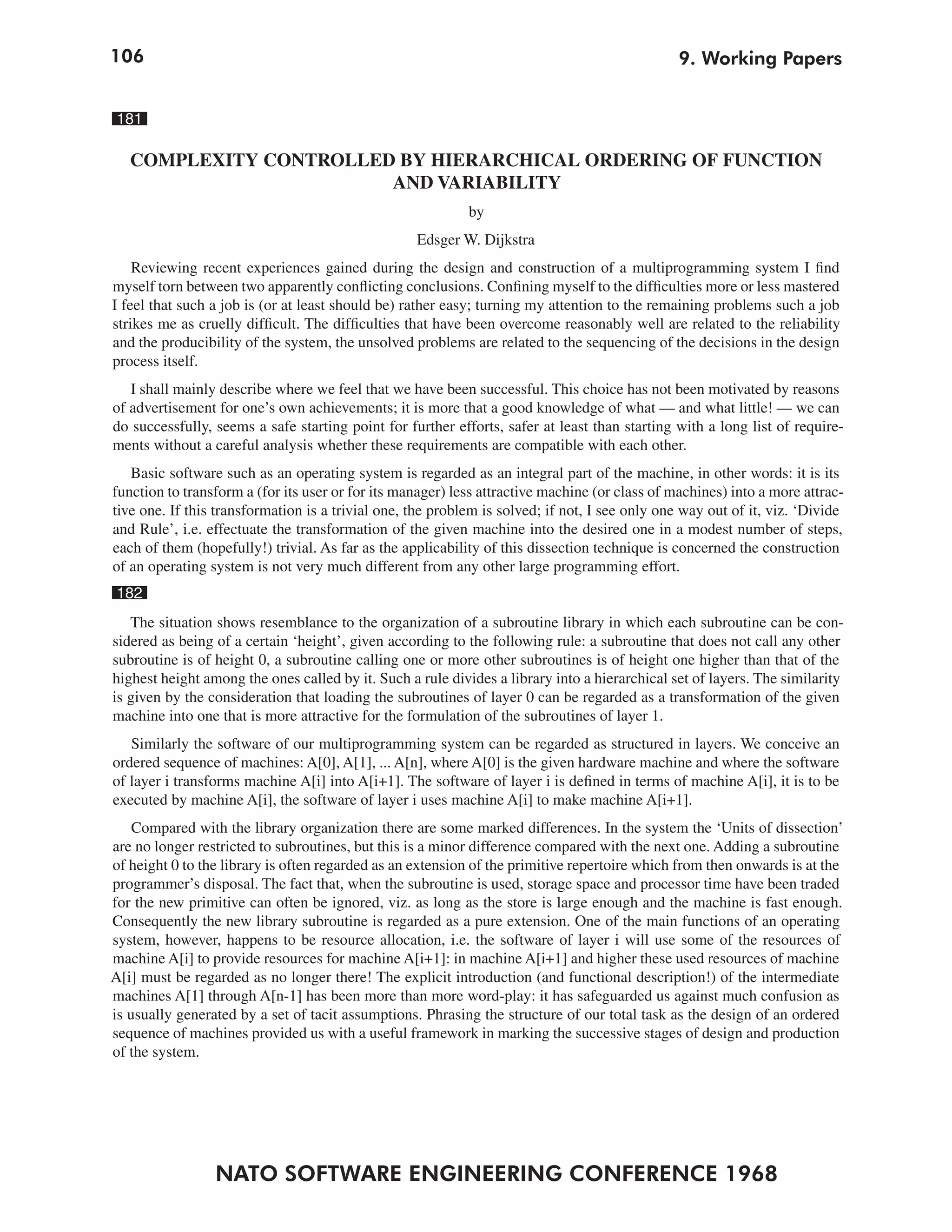 106                                                                                             9. Working Papers


181

   COMPLEXITY CONTROLLED BY HIERARCHICAL ORDERING OF FUNCTION
                        AND VARIABILITY
                                                            by
                                                   Edsger W. Dijkstra
    Reviewing recent experiences gained during the design and construction of a multiprogramming system I find
myself torn between two apparently conflicting conclusions. Confining myself to the difficulties more or less mastered
I feel that such a job is (or at least should be) rather easy; turning my attention to the remaining problems such a job
strikes me as cruelly difficult. The difficulties that have been overcome reasonably well are related to the reliability
and the producibility of the system, the unsolved problems are related to the sequencing of the decisions in the design
process itself.
   I shall mainly describe where we feel that we have been successful. This choice has not been motivated by reasons
of advertisement for one’s own achievements; it is more that a good knowledge of what — and what little! — we can
do successfully, seems a safe starting point for further efforts, safer at least than starting with a long list of require-
ments without a careful analysis whether these requirements are compatible with each other.
   Basic software such as an operating system is regarded as an integral part of the machine, in other words: it is its
function to transform a (for its user or for its manager) less attractive machine (or class of machines) into a more attrac-
tive one. If this transformation is a trivial one, the problem is solved; if not, I see only one way out of it, viz. ‘Divide
and Rule’, i.e. effectuate the transformation of the given machine into the desired one in a modest number of steps,
each of them (hopefully!) trivial. As far as the applicability of this dissection technique is concerned the construction
of an operating system is not very much different from any other large programming effort.
182
   The situation shows resemblance to the organization of a subroutine library in which each subroutine can be con-
sidered as being of a certain ‘height’, given according to the following rule: a subroutine that does not call any other
subroutine is of height 0, a subroutine calling one or more other subroutines is of height one higher than that of the
highest height among the ones called by it. Such a rule divides a library into a hierarchical set of layers. The similarity
is given by the consideration that loading the subroutines of layer 0 can be regarded as a transformation of the given
machine into one that is more attractive for the formulation of the subroutines of layer 1.
   Similarly the software of our multiprogramming system can be regarded as structured in layers. We conceive an
ordered sequence of machines: A[0], A[1], ... A[n], where A[0] is the given hardware machine and where the software
of layer i transforms machine A[i] into A[i+1]. The software of layer i is defined in terms of machine A[i], it is to be
executed by machine A[i], the software of layer i uses machine A[i] to make machine A[i+1].
    Compared with the library organization there are some marked differences. In the system the ‘Units of dissection’
are no longer restricted to subroutines, but this is a minor difference compared with the next one. Adding a subroutine
of height 0 to the library is often regarded as an extension of the primitive repertoire which from then onwards is at the
programmer’s disposal. The fact that, when the subroutine is used, storage space and processor time have been traded
for the new primitive can often be ignored, viz. as long as the store is large enough and the machine is fast enough.
Consequently the new library subroutine is regarded as a pure extension. One of the main functions of an operating
system, however, happens to be resource allocation, i.e. the software of layer i will use some of the resources of
machine A[i] to provide resources for machine A[i+1]: in machine A[i+1] and higher these used resources of machine
A[i] must be regarded as no longer there! The explicit introduction (and functional description!) of the intermediate
machines A[1] through A[n-1] has been more than more word-play: it has safeguarded us against much confusion as
is usually generated by a set of tacit assumptions. Phrasing the structure of our total task as the design of an ordered
sequence of machines provided us with a useful framework in marking the successive stages of design and production
of the system.




                 NATO SOFTWARE ENGINEERING CONFERENCE 1968
 