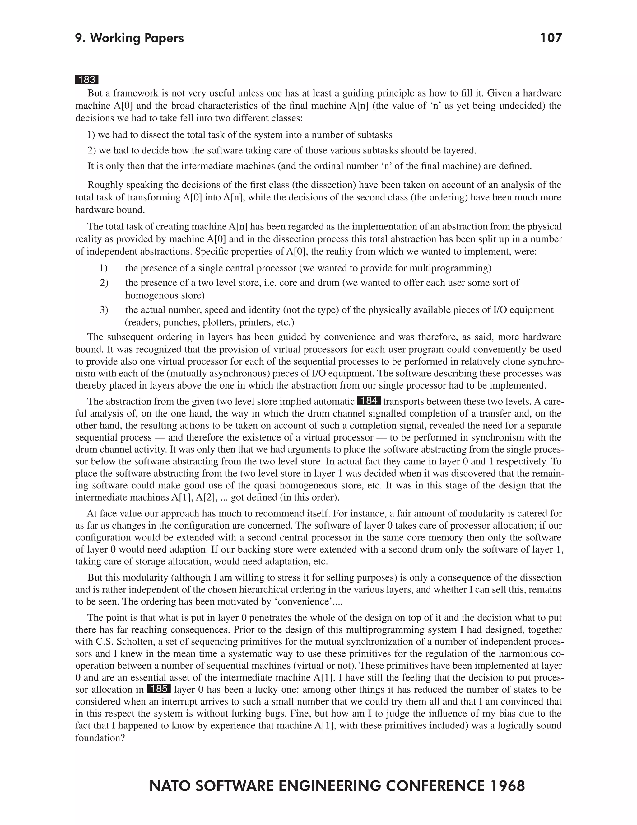 9. Working Papers                                                                                                  107


183
  But a framework is not very useful unless one has at least a guiding principle as how to fill it. Given a hardware
machine A[0] and the broad characteristics of the final machine A[n] (the value of ‘n’ as yet being undecided) the
decisions we had to take fell into two different classes:
  1) we had to dissect the total task of the system into a number of subtasks
  2) we had to decide how the software taking care of those various subtasks should be layered.
  It is only then that the intermediate machines (and the ordinal number ‘n’ of the final machine) are defined.
   Roughly speaking the decisions of the first class (the dissection) have been taken on account of an analysis of the
total task of transforming A[0] into A[n], while the decisions of the second class (the ordering) have been much more
hardware bound.
   The total task of creating machine A[n] has been regarded as the implementation of an abstraction from the physical
reality as provided by machine A[0] and in the dissection process this total abstraction has been split up in a number
of independent abstractions. Specific properties of A[0], the reality from which we wanted to implement, were:
     1)      the presence of a single central processor (we wanted to provide for multiprogramming)
     2)      the presence of a two level store, i.e. core and drum (we wanted to offer each user some sort of
             homogenous store)
      3)     the actual number, speed and identity (not the type) of the physically available pieces of I/O equipment
            (readers, punches, plotters, printers, etc.)
   The subsequent ordering in layers has been guided by convenience and was therefore, as said, more hardware
bound. It was recognized that the provision of virtual processors for each user program could conveniently be used
to provide also one virtual processor for each of the sequential processes to be performed in relatively clone synchro-
nism with each of the (mutually asynchronous) pieces of I/O equipment. The software describing these processes was
thereby placed in layers above the one in which the abstraction from our single processor had to be implemented.
   The abstraction from the given two level store implied automatic 184 transports between these two levels. A care-
ful analysis of, on the one hand, the way in which the drum channel signalled completion of a transfer and, on the
other hand, the resulting actions to be taken on account of such a completion signal, revealed the need for a separate
sequential process — and therefore the existence of a virtual processor — to be performed in synchronism with the
drum channel activity. It was only then that we had arguments to place the software abstracting from the single proces-
sor below the software abstracting from the two level store. In actual fact they came in layer 0 and 1 respectively. To
place the software abstracting from the two level store in layer 1 was decided when it was discovered that the remain-
ing software could make good use of the quasi homogeneous store, etc. It was in this stage of the design that the
intermediate machines A[1], A[2], ... got defined (in this order).
   At face value our approach has much to recommend itself. For instance, a fair amount of modularity is catered for
as far as changes in the configuration are concerned. The software of layer 0 takes care of processor allocation; if our
configuration would be extended with a second central processor in the same core memory then only the software
of layer 0 would need adaption. If our backing store were extended with a second drum only the software of layer 1,
taking care of storage allocation, would need adaptation, etc.
   But this modularity (although I am willing to stress it for selling purposes) is only a consequence of the dissection
and is rather independent of the chosen hierarchical ordering in the various layers, and whether I can sell this, remains
to be seen. The ordering has been motivated by ‘convenience’....
   The point is that what is put in layer 0 penetrates the whole of the design on top of it and the decision what to put
there has far reaching consequences. Prior to the design of this multiprogramming system I had designed, together
with C.S. Scholten, a set of sequencing primitives for the mutual synchronization of a number of independent proces-
sors and I knew in the mean time a systematic way to use these primitives for the regulation of the harmonious co-
operation between a number of sequential machines (virtual or not). These primitives have been implemented at layer
0 and are an essential asset of the intermediate machine A[1]. I have still the feeling that the decision to put proces-
sor allocation in 185 layer 0 has been a lucky one: among other things it has reduced the number of states to be
considered when an interrupt arrives to such a small number that we could try them all and that I am convinced that
in this respect the system is without lurking bugs. Fine, but how am I to judge the influence of my bias due to the
fact that I happened to know by experience that machine A[1], with these primitives included) was a logically sound
foundation?



                  NATO SOFTWARE ENGINEERING CONFERENCE 1968
 