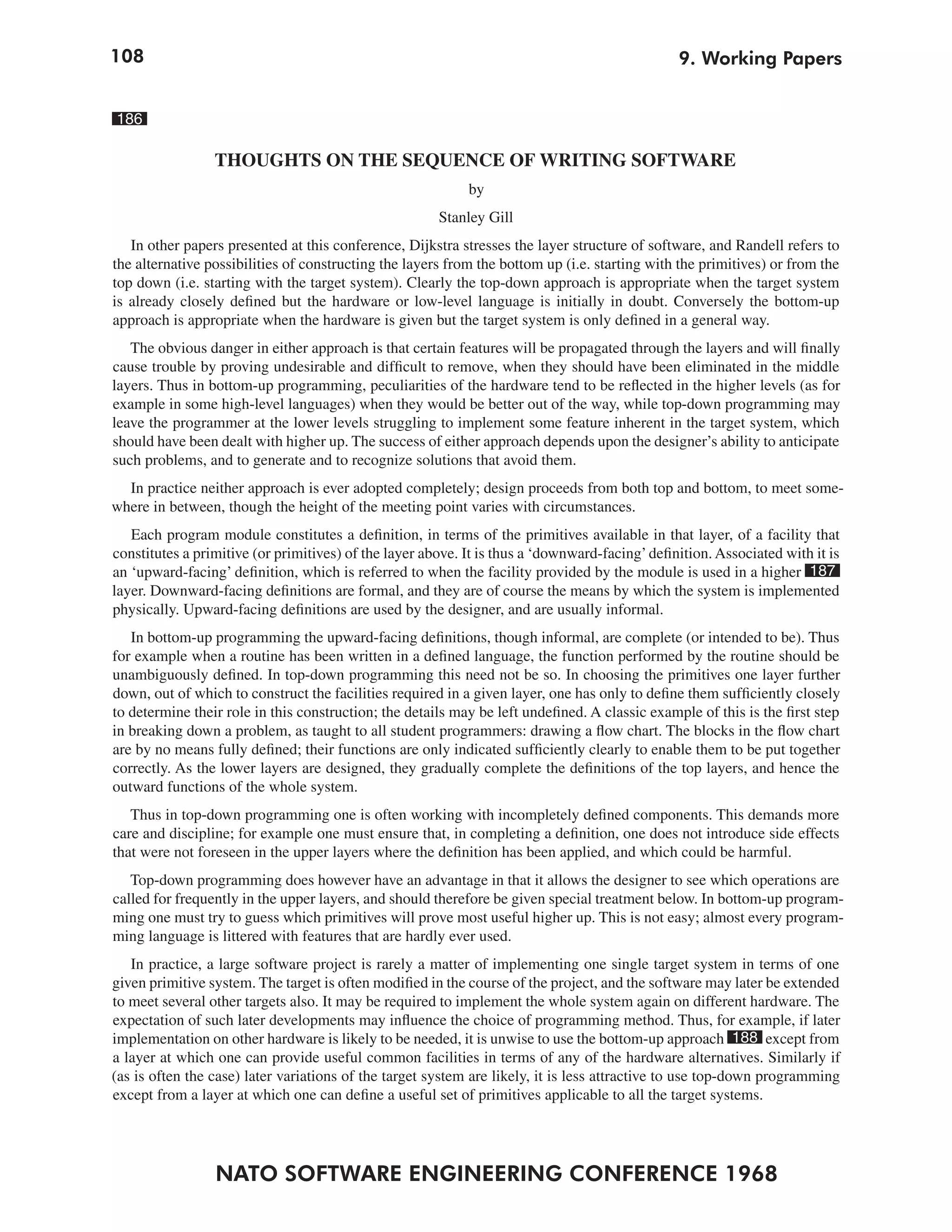 108                                                                                             9. Working Papers


186

                 THOUGHTS ON THE SEQUENCE OF WRITING SOFTWARE
                                                            by
                                                       Stanley Gill
   In other papers presented at this conference, Dijkstra stresses the layer structure of software, and Randell refers to
the alternative possibilities of constructing the layers from the bottom up (i.e. starting with the primitives) or from the
top down (i.e. starting with the target system). Clearly the top-down approach is appropriate when the target system
is already closely defined but the hardware or low-level language is initially in doubt. Conversely the bottom-up
approach is appropriate when the hardware is given but the target system is only defined in a general way.
   The obvious danger in either approach is that certain features will be propagated through the layers and will finally
cause trouble by proving undesirable and difficult to remove, when they should have been eliminated in the middle
layers. Thus in bottom-up programming, peculiarities of the hardware tend to be reflected in the higher levels (as for
example in some high-level languages) when they would be better out of the way, while top-down programming may
leave the programmer at the lower levels struggling to implement some feature inherent in the target system, which
should have been dealt with higher up. The success of either approach depends upon the designer’s ability to anticipate
such problems, and to generate and to recognize solutions that avoid them.
  In practice neither approach is ever adopted completely; design proceeds from both top and bottom, to meet some-
where in between, though the height of the meeting point varies with circumstances.
   Each program module constitutes a definition, in terms of the primitives available in that layer, of a facility that
constitutes a primitive (or primitives) of the layer above. It is thus a ‘downward-facing’ definition. Associated with it is
an ‘upward-facing’ definition, which is referred to when the facility provided by the module is used in a higher 187
layer. Downward-facing definitions are formal, and they are of course the means by which the system is implemented
physically. Upward-facing definitions are used by the designer, and are usually informal.
   In bottom-up programming the upward-facing definitions, though informal, are complete (or intended to be). Thus
for example when a routine has been written in a defined language, the function performed by the routine should be
unambiguously defined. In top-down programming this need not be so. In choosing the primitives one layer further
down, out of which to construct the facilities required in a given layer, one has only to define them sufficiently closely
to determine their role in this construction; the details may be left undefined. A classic example of this is the first step
in breaking down a problem, as taught to all student programmers: drawing a flow chart. The blocks in the flow chart
are by no means fully defined; their functions are only indicated sufficiently clearly to enable them to be put together
correctly. As the lower layers are designed, they gradually complete the definitions of the top layers, and hence the
outward functions of the whole system.
   Thus in top-down programming one is often working with incompletely defined components. This demands more
care and discipline; for example one must ensure that, in completing a definition, one does not introduce side effects
that were not foreseen in the upper layers where the definition has been applied, and which could be harmful.
   Top-down programming does however have an advantage in that it allows the designer to see which operations are
called for frequently in the upper layers, and should therefore be given special treatment below. In bottom-up program-
ming one must try to guess which primitives will prove most useful higher up. This is not easy; almost every program-
ming language is littered with features that are hardly ever used.
   In practice, a large software project is rarely a matter of implementing one single target system in terms of one
given primitive system. The target is often modified in the course of the project, and the software may later be extended
to meet several other targets also. It may be required to implement the whole system again on different hardware. The
expectation of such later developments may influence the choice of programming method. Thus, for example, if later
implementation on other hardware is likely to be needed, it is unwise to use the bottom-up approach 188 except from
a layer at which one can provide useful common facilities in terms of any of the hardware alternatives. Similarly if
(as is often the case) later variations of the target system are likely, it is less attractive to use top-down programming
except from a layer at which one can define a useful set of primitives applicable to all the target systems.




                 NATO SOFTWARE ENGINEERING CONFERENCE 1968
 
