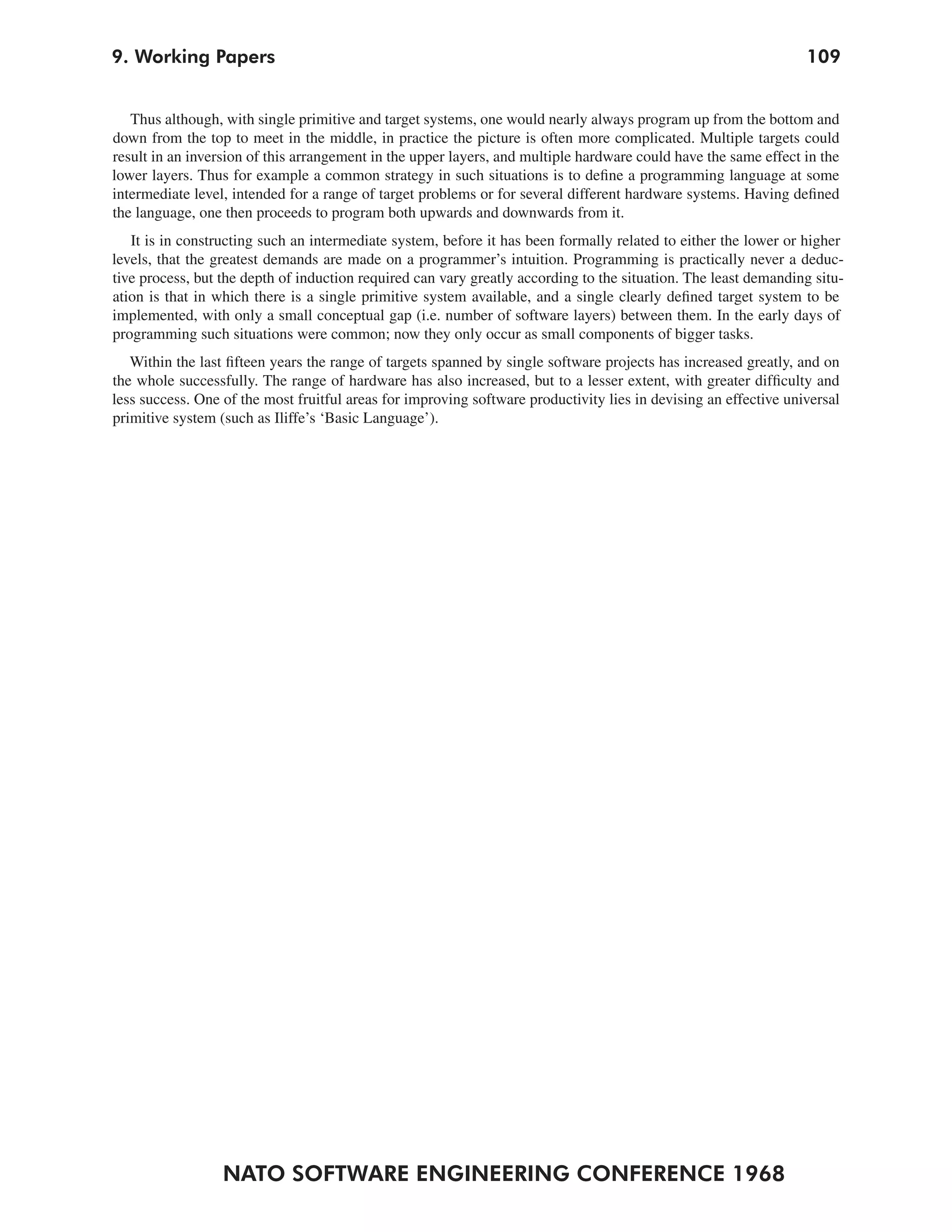 9. Working Papers                                                                                                 109


   Thus although, with single primitive and target systems, one would nearly always program up from the bottom and
down from the top to meet in the middle, in practice the picture is often more complicated. Multiple targets could
result in an inversion of this arrangement in the upper layers, and multiple hardware could have the same effect in the
lower layers. Thus for example a common strategy in such situations is to define a programming language at some
intermediate level, intended for a range of target problems or for several different hardware systems. Having defined
the language, one then proceeds to program both upwards and downwards from it.
   It is in constructing such an intermediate system, before it has been formally related to either the lower or higher
levels, that the greatest demands are made on a programmer’s intuition. Programming is practically never a deduc-
tive process, but the depth of induction required can vary greatly according to the situation. The least demanding situ-
ation is that in which there is a single primitive system available, and a single clearly defined target system to be
implemented, with only a small conceptual gap (i.e. number of software layers) between them. In the early days of
programming such situations were common; now they only occur as small components of bigger tasks.
   Within the last fifteen years the range of targets spanned by single software projects has increased greatly, and on
the whole successfully. The range of hardware has also increased, but to a lesser extent, with greater difficulty and
less success. One of the most fruitful areas for improving software productivity lies in devising an effective universal
primitive system (such as Iliffe’s ‘Basic Language’).




                  NATO SOFTWARE ENGINEERING CONFERENCE 1968
 