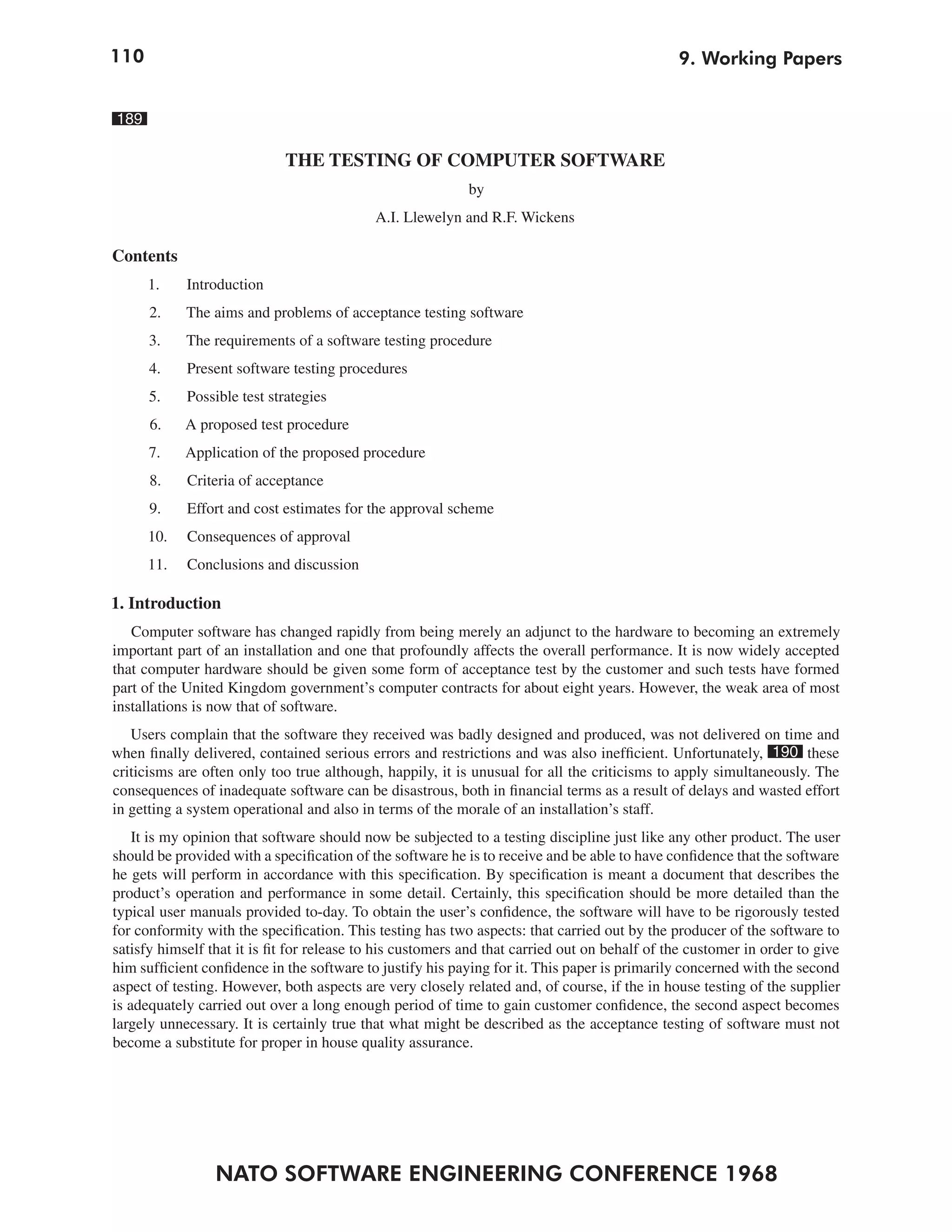 110                                                                                            9. Working Papers


189

                             THE TESTING OF COMPUTER SOFTWARE
                                                            by
                                            A.I. Llewelyn and R.F. Wickens

Contents
      1.    Introduction
      2.    The aims and problems of acceptance testing software
      3.    The requirements of a software testing procedure
      4.    Present software testing procedures
      5.    Possible test strategies
      6.    A proposed test procedure
      7.    Application of the proposed procedure
      8.    Criteria of acceptance
      9.    Effort and cost estimates for the approval scheme
      10.   Consequences of approval
      11.   Conclusions and discussion

1. Introduction
   Computer software has changed rapidly from being merely an adjunct to the hardware to becoming an extremely
important part of an installation and one that profoundly affects the overall performance. It is now widely accepted
that computer hardware should be given some form of acceptance test by the customer and such tests have formed
part of the United Kingdom government’s computer contracts for about eight years. However, the weak area of most
installations is now that of software.
   Users complain that the software they received was badly designed and produced, was not delivered on time and
when finally delivered, contained serious errors and restrictions and was also inefficient. Unfortunately, 190 these
criticisms are often only too true although, happily, it is unusual for all the criticisms to apply simultaneously. The
consequences of inadequate software can be disastrous, both in financial terms as a result of delays and wasted effort
in getting a system operational and also in terms of the morale of an installation’s staff.
    It is my opinion that software should now be subjected to a testing discipline just like any other product. The user
should be provided with a specification of the software he is to receive and be able to have confidence that the software
he gets will perform in accordance with this specification. By specification is meant a document that describes the
product’s operation and performance in some detail. Certainly, this specification should be more detailed than the
typical user manuals provided to-day. To obtain the user’s confidence, the software will have to be rigorously tested
for conformity with the specification. This testing has two aspects: that carried out by the producer of the software to
satisfy himself that it is fit for release to his customers and that carried out on behalf of the customer in order to give
him sufficient confidence in the software to justify his paying for it. This paper is primarily concerned with the second
aspect of testing. However, both aspects are very closely related and, of course, if the in house testing of the supplier
is adequately carried out over a long enough period of time to gain customer confidence, the second aspect becomes
largely unnecessary. It is certainly true that what might be described as the acceptance testing of software must not
become a substitute for proper in house quality assurance.




                 NATO SOFTWARE ENGINEERING CONFERENCE 1968
 