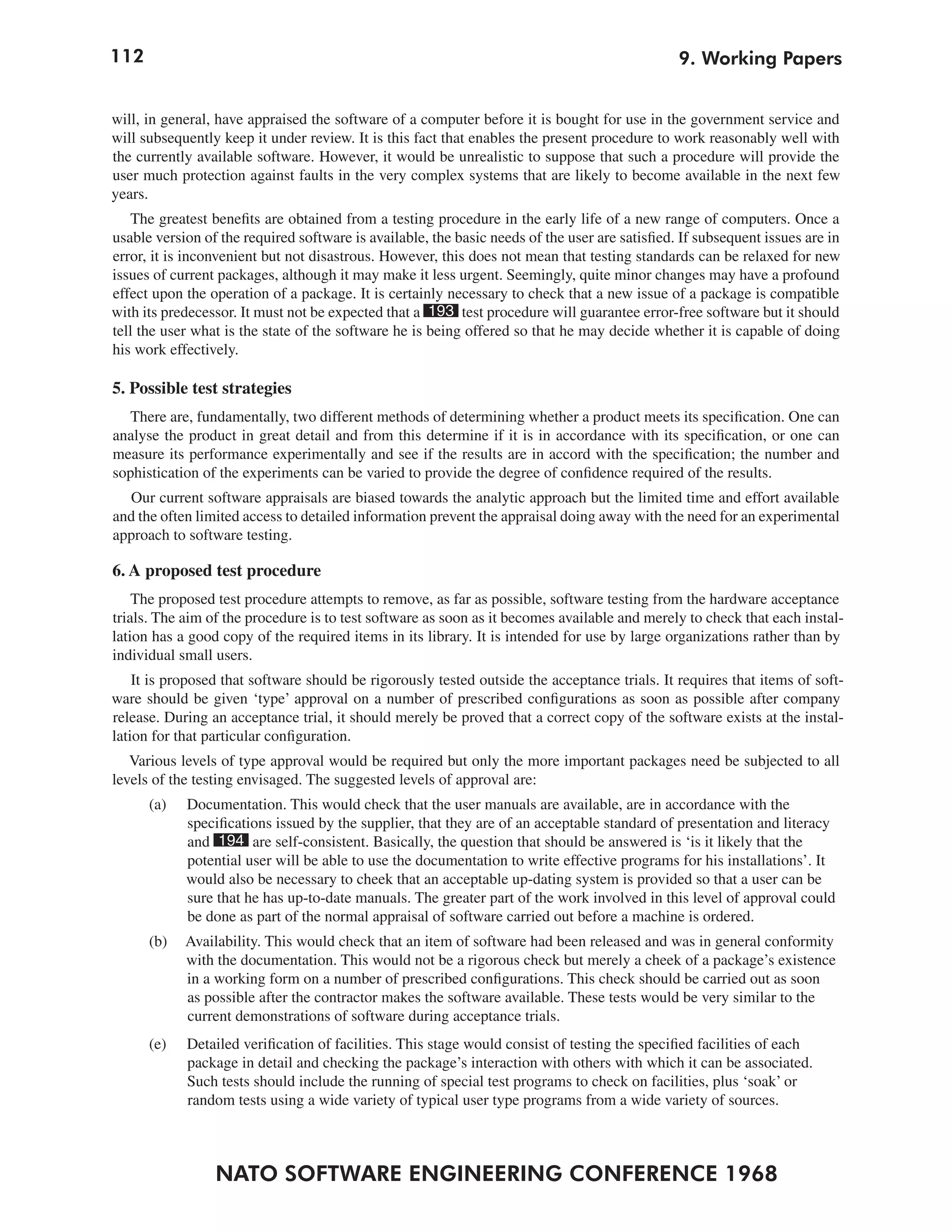 112                                                                                             9. Working Papers


will, in general, have appraised the software of a computer before it is bought for use in the government service and
will subsequently keep it under review. It is this fact that enables the present procedure to work reasonably well with
the currently available software. However, it would be unrealistic to suppose that such a procedure will provide the
user much protection against faults in the very complex systems that are likely to become available in the next few
years.
   The greatest benefits are obtained from a testing procedure in the early life of a new range of computers. Once a
usable version of the required software is available, the basic needs of the user are satisfied. If subsequent issues are in
error, it is inconvenient but not disastrous. However, this does not mean that testing standards can be relaxed for new
issues of current packages, although it may make it less urgent. Seemingly, quite minor changes may have a profound
effect upon the operation of a package. It is certainly necessary to check that a new issue of a package is compatible
with its predecessor. It must not be expected that a 193 test procedure will guarantee error-free software but it should
tell the user what is the state of the software he is being offered so that he may decide whether it is capable of doing
his work effectively.

5. Possible test strategies
  There are, fundamentally, two different methods of determining whether a product meets its specification. One can
analyse the product in great detail and from this determine if it is in accordance with its specification, or one can
measure its performance experimentally and see if the results are in accord with the specification; the number and
sophistication of the experiments can be varied to provide the degree of confidence required of the results.
  Our current software appraisals are biased towards the analytic approach but the limited time and effort available
and the often limited access to detailed information prevent the appraisal doing away with the need for an experimental
approach to software testing.

6. A proposed test procedure
    The proposed test procedure attempts to remove, as far as possible, software testing from the hardware acceptance
trials. The aim of the procedure is to test software as soon as it becomes available and merely to check that each instal-
lation has a good copy of the required items in its library. It is intended for use by large organizations rather than by
individual small users.
    It is proposed that software should be rigorously tested outside the acceptance trials. It requires that items of soft-
ware should be given ‘type’ approval on a number of prescribed configurations as soon as possible after company
release. During an acceptance trial, it should merely be proved that a correct copy of the software exists at the instal-
lation for that particular configuration.
   Various levels of type approval would be required but only the more important packages need be subjected to all
levels of the testing envisaged. The suggested levels of approval are:
      (a)   Documentation. This would check that the user manuals are available, are in accordance with the
            specifications issued by the supplier, that they are of an acceptable standard of presentation and literacy
            and 194 are self-consistent. Basically, the question that should be answered is ‘is it likely that the
            potential user will be able to use the documentation to write effective programs for his installations’. It
            would also be necessary to cheek that an acceptable up-dating system is provided so that a user can be
            sure that he has up-to-date manuals. The greater part of the work involved in this level of approval could
            be done as part of the normal appraisal of software carried out before a machine is ordered.
      (b)   Availability. This would check that an item of software had been released and was in general conformity
            with the documentation. This would not be a rigorous check but merely a cheek of a package’s existence
            in a working form on a number of prescribed configurations. This check should be carried out as soon
            as possible after the contractor makes the software available. These tests would be very similar to the
            current demonstrations of software during acceptance trials.
      (e)   Detailed verification of facilities. This stage would consist of testing the specified facilities of each
            package in detail and checking the package’s interaction with others with which it can be associated.
            Such tests should include the running of special test programs to check on facilities, plus ‘soak’ or
            random tests using a wide variety of typical user type programs from a wide variety of sources.



                 NATO SOFTWARE ENGINEERING CONFERENCE 1968
 
