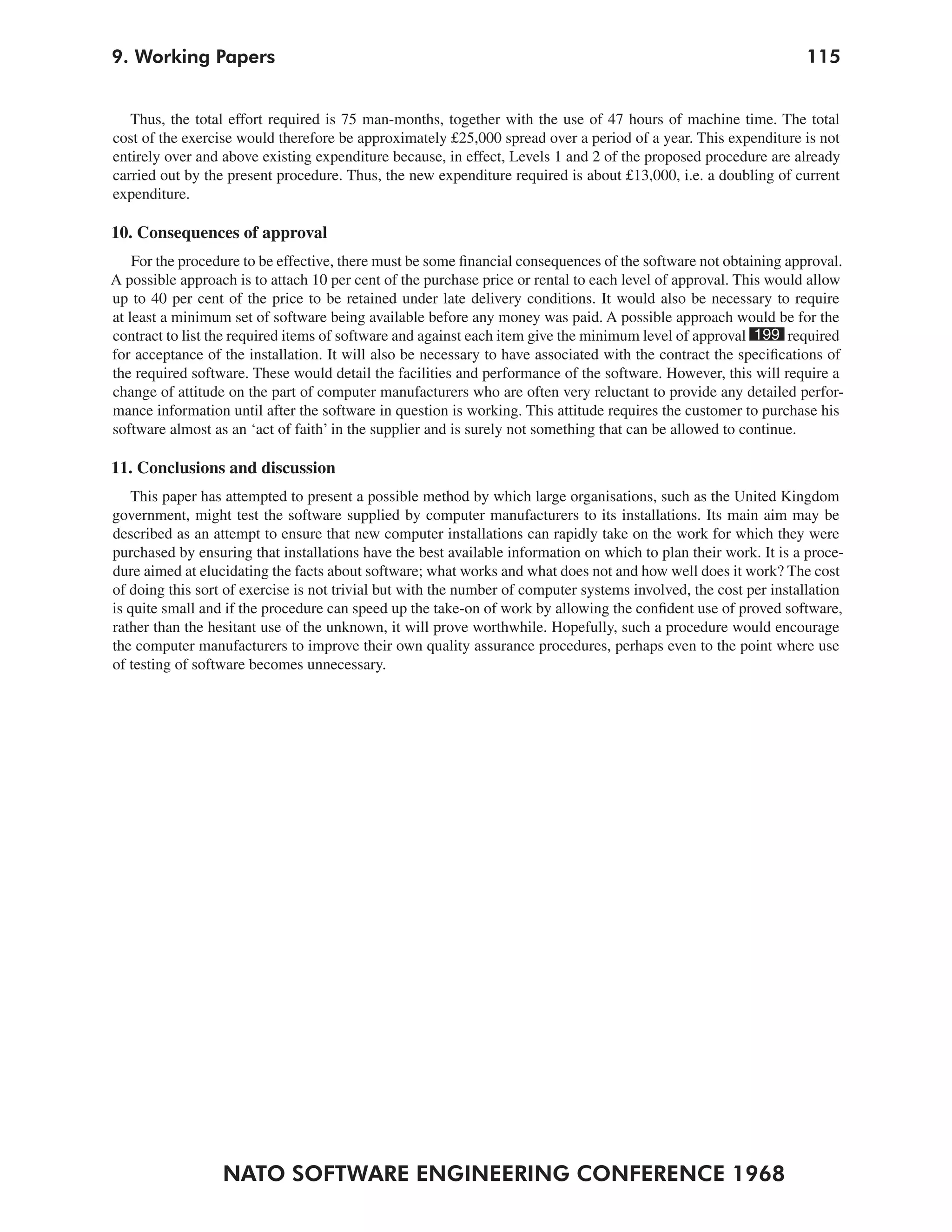9. Working Papers                                                                                                 115


   Thus, the total effort required is 75 man-months, together with the use of 47 hours of machine time. The total
cost of the exercise would therefore be approximately £25,000 spread over a period of a year. This expenditure is not
entirely over and above existing expenditure because, in effect, Levels 1 and 2 of the proposed procedure are already
carried out by the present procedure. Thus, the new expenditure required is about £13,000, i.e. a doubling of current
expenditure.

10. Consequences of approval
    For the procedure to be effective, there must be some financial consequences of the software not obtaining approval.
A possible approach is to attach 10 per cent of the purchase price or rental to each level of approval. This would allow
up to 40 per cent of the price to be retained under late delivery conditions. It would also be necessary to require
at least a minimum set of software being available before any money was paid. A possible approach would be for the
contract to list the required items of software and against each item give the minimum level of approval 199 required
for acceptance of the installation. It will also be necessary to have associated with the contract the specifications of
the required software. These would detail the facilities and performance of the software. However, this will require a
change of attitude on the part of computer manufacturers who are often very reluctant to provide any detailed perfor-
mance information until after the software in question is working. This attitude requires the customer to purchase his
software almost as an ‘act of faith’ in the supplier and is surely not something that can be allowed to continue.

11. Conclusions and discussion
   This paper has attempted to present a possible method by which large organisations, such as the United Kingdom
government, might test the software supplied by computer manufacturers to its installations. Its main aim may be
described as an attempt to ensure that new computer installations can rapidly take on the work for which they were
purchased by ensuring that installations have the best available information on which to plan their work. It is a proce-
dure aimed at elucidating the facts about software; what works and what does not and how well does it work? The cost
of doing this sort of exercise is not trivial but with the number of computer systems involved, the cost per installation
is quite small and if the procedure can speed up the take-on of work by allowing the confident use of proved software,
rather than the hesitant use of the unknown, it will prove worthwhile. Hopefully, such a procedure would encourage
the computer manufacturers to improve their own quality assurance procedures, perhaps even to the point where use
of testing of software becomes unnecessary.




                  NATO SOFTWARE ENGINEERING CONFERENCE 1968
 